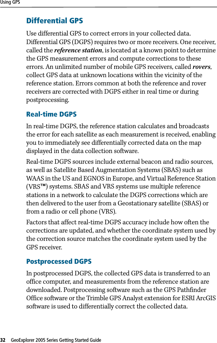Using GPS32   GeoExplorer 2005 Series Getting Started Guide Differential GPSUse differential GPS to correct errors in your collected data. Differential GPS (DGPS) requires two or more receivers. One receiver, called the reference station, is located at a known point to determine the GPS measurement errors and compute corrections to these errors. An unlimited number of mobile GPS receivers, called rovers, collect GPS data at unknown locations within the vicinity of the reference station. Errors common at both the reference and rover receivers are corrected with DGPS either in real time or during postprocessing.Real-time DGPSIn real-time DGPS, the reference station calculates and broadcasts the error for each satellite as each measurement is received, enabling you to immediately see differentially corrected data on the map displayed in the data collection software.Real-time DGPS sources include external beacon and radio sources, as well as Satellite Based Augmentation Systems (SBAS) such as WAAS in the US and EGNOS in Europe, and Virtual Reference Station (VRS™) systems. SBAS and VRS systems use multiple reference stations in a network to calculate the DGPS corrections which are then delivered to the user from a Geostationary satellite (SBAS) or from a radio or cell phone (VRS).Factors that affect real-time DGPS accuracy include how often the corrections are updated, and whether the coordinate system used by the correction source matches the coordinate system used by the GPS receiver.Postprocessed DGPSIn postprocessed DGPS, the collected GPS data is transferred to an office computer, and measurements from the reference station are downloaded. Postprocessing software such as the GPS Pathfinder Office software or the Trimble GPS Analyst extension for ESRI ArcGIS software is used to differentially correct the collected data.