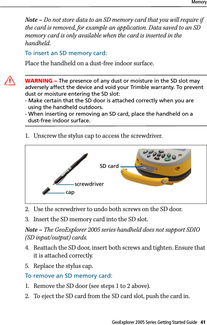 MemoryGeoExplorer 2005 Series Getting Started Guide   41 Note – Do not store data to an SD memory card that you will require if the card is removed, for example an application. Data saved to an SD memory card is only available when the card is inserted in the handheld.To insert an SD memory card:Place the handheld on a dust-free indoor surface.CWARNING – The presence of any dust or moisture in the SD slot may adversely affect the device and void your Trimble warranty. To prevent dust or moisture entering the SD slot: - Make certain that the SD door is attached correctly when you are   using the handheld outdoors. - When inserting or removing an SD card, place the handheld on a   dust-free indoor surface.1. Unscrew the stylus cap to access the screwdriver.2. Use the screwdriver to undo both screws on the SD door. 3. Insert the SD memory card into the SD slot. Note – The GeoExplorer 2005 series handheld does not support SDIO (SD input/output) cards.4. Reattach the SD door, insert both screws and tighten. Ensure that it is attached correctly.5. Replace the stylus cap.To remove an SD memory card:1. Remove the SD door (see steps 1 to 2 above).2. To eject the SD card from the SD card slot, push the card in.screwdrivercapSD card