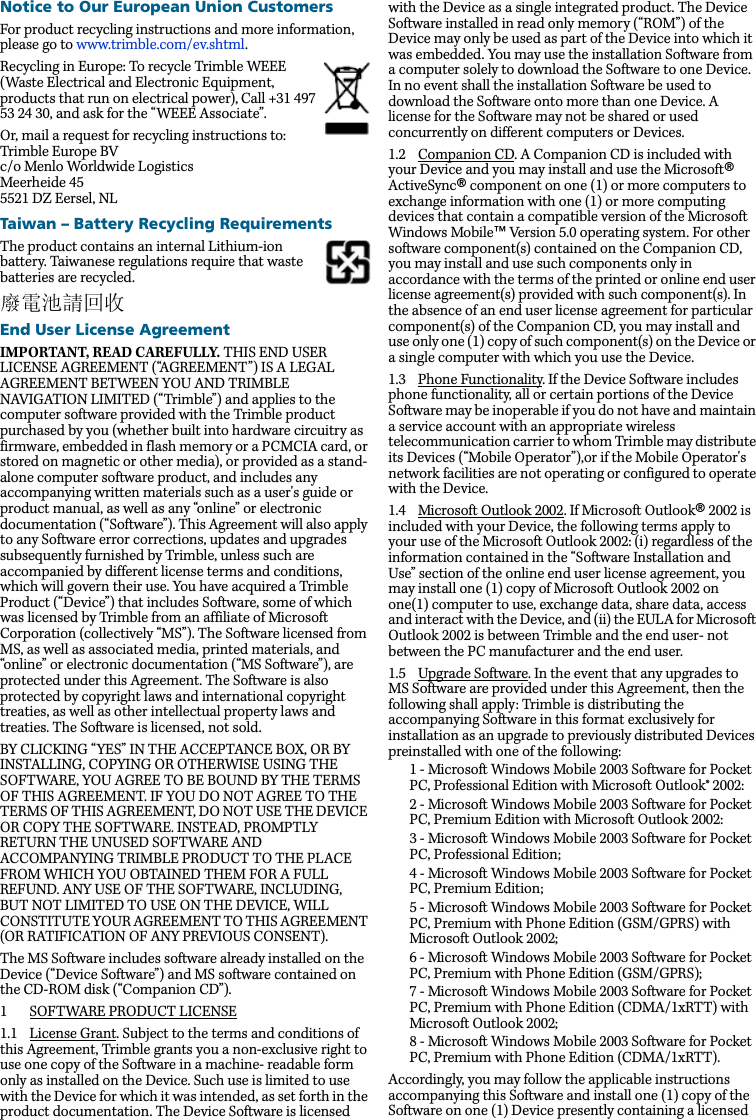 Notice to Our European Union CustomersFor product recycling instructions and more information, please go to www.trimble.com/ev.shtml. Recycling in Europe: To recycle Trimble WEEE (Waste Electrical and Electronic Equipment, products that run on electrical power), Call +31 497 53 24 30, and ask for the “WEEE Associate”. Or, mail a request for recycling instructions to:Trimble Europe BVc/o Menlo Worldwide LogisticsMeerheide 455521 DZ Eersel, NLTaiwan – Battery Recycling RequirementsThe product contains an internal Lithium-ion battery. Taiwanese regulations require that waste batteries are recycled. 廢電池請回收End User License AgreementIMPORTANT, READ CAREFULLY. THIS END USER LICENSE AGREEMENT (“AGREEMENT”) IS A LEGAL AGREEMENT BETWEEN YOU AND TRIMBLE NAVIGATION LIMITED (“Trimble”) and applies to the computer software provided with the Trimble product purchased by you (whether built into hardware circuitry as firmware, embedded in flash memory or a PCMCIA card, or stored on magnetic or other media), or provided as a stand-alone computer software product, and includes any accompanying written materials such as a user&apos;s guide or product manual, as well as any “online” or electronic documentation (“Software”). This Agreement will also apply to any Software error corrections, updates and upgrades subsequently furnished by Trimble, unless such are accompanied by different license terms and conditions, which will govern their use. You have acquired a Trimble Product (“Device”) that includes Software, some of which was licensed by Trimble from an affiliate of Microsoft Corporation (collectively “MS”). The Software licensed from MS, as well as associated media, printed materials, and “online” or electronic documentation (“MS Software”), are protected under this Agreement. The Software is also protected by copyright laws and international copyright treaties, as well as other intellectual property laws and treaties. The Software is licensed, not sold.BY CLICKING “YES” IN THE ACCEPTANCE BOX, OR BY INSTALLING, COPYING OR OTHERWISE USING THE SOFTWARE, YOU AGREE TO BE BOUND BY THE TERMS OF THIS AGREEMENT. IF YOU DO NOT AGREE TO THE TERMS OF THIS AGREEMENT, DO NOT USE THE DEVICE OR COPY THE SOFTWARE. INSTEAD, PROMPTLY RETURN THE UNUSED SOFTWARE AND ACCOMPANYING TRIMBLE PRODUCT TO THE PLACE FROM WHICH YOU OBTAINED THEM FOR A FULL REFUND. ANY USE OF THE SOFTWARE, INCLUDING, BUT NOT LIMITED TO USE ON THE DEVICE, WILL CONSTITUTE YOUR AGREEMENT TO THIS AGREEMENT (OR RATIFICATION OF ANY PREVIOUS CONSENT).The MS Software includes software already installed on the Device (“Device Software”) and MS software contained on the CD-ROM disk (“Companion CD”).1 SOFTWARE PRODUCT LICENSE1.1 License Grant. Subject to the terms and conditions of this Agreement, Trimble grants you a non-exclusive right to use one copy of the Software in a machine- readable form only as installed on the Device. Such use is limited to use with the Device for which it was intended, as set forth in the product documentation. The Device Software is licensed with the Device as a single integrated product. The Device Software installed in read only memory (“ROM”) of the Device may only be used as part of the Device into which it was embedded. You may use the installation Software from a computer solely to download the Software to one Device. In no event shall the installation Software be used to download the Software onto more than one Device. A license for the Software may not be shared or used concurrently on different computers or Devices.1.2 Companion CD. A Companion CD is included with your Device and you may install and use the Microsoft® ActiveSync® component on one (1) or more computers to exchange information with one (1) or more computing devices that contain a compatible version of the Microsoft Windows Mobile™ Version 5.0 operating system. For other software component(s) contained on the Companion CD, you may install and use such components only in accordance with the terms of the printed or online end user license agreement(s) provided with such component(s). In the absence of an end user license agreement for particular component(s) of the Companion CD, you may install and use only one (1) copy of such component(s) on the Device or a single computer with which you use the Device.1.3 Phone Functionality. If the Device Software includes phone functionality, all or certain portions of the Device Software may be inoperable if you do not have and maintain a service account with an appropriate wireless telecommunication carrier to whom Trimble may distribute its Devices (“Mobile Operator”),or if the Mobile Operator&apos;s network facilities are not operating or configured to operate with the Device.1.4 Microsoft Outlook 2002. If Microsoft Outlook® 2002 is included with your Device, the following terms apply to your use of the Microsoft Outlook 2002: (i) regardless of the information contained in the “Software Installation and Use” section of the online end user license agreement, you may install one (1) copy of Microsoft Outlook 2002 on one(1) computer to use, exchange data, share data, access and interact with the Device, and (ii) the EULA for Microsoft Outlook 2002 is between Trimble and the end user- not between the PC manufacturer and the end user.1.5 Upgrade Software. In the event that any upgrades to MS Software are provided under this Agreement, then the following shall apply: Trimble is distributing the accompanying Software in this format exclusively for installation as an upgrade to previously distributed Devices preinstalled with one of the following: 1 - Microsoft Windows Mobile 2003 Software for Pocket PC, Professional Edition with Microsoft Outlook® 2002: 2 - Microsoft Windows Mobile 2003 Software for Pocket PC, Premium Edition with Microsoft Outlook 2002: 3 - Microsoft Windows Mobile 2003 Software for Pocket PC, Professional Edition; 4 - Microsoft Windows Mobile 2003 Software for Pocket PC, Premium Edition; 5 - Microsoft Windows Mobile 2003 Software for Pocket PC, Premium with Phone Edition (GSM/GPRS) with Microsoft Outlook 2002; 6 - Microsoft Windows Mobile 2003 Software for Pocket PC, Premium with Phone Edition (GSM/GPRS); 7 - Microsoft Windows Mobile 2003 Software for Pocket PC, Premium with Phone Edition (CDMA/1xRTT) with Microsoft Outlook 2002;8 - Microsoft Windows Mobile 2003 Software for Pocket PC, Premium with Phone Edition (CDMA/1xRTT).Accordingly, you may follow the applicable instructions accompanying this Software and install one (1) copy of the Software on one (1) Device presently containing a licensed 