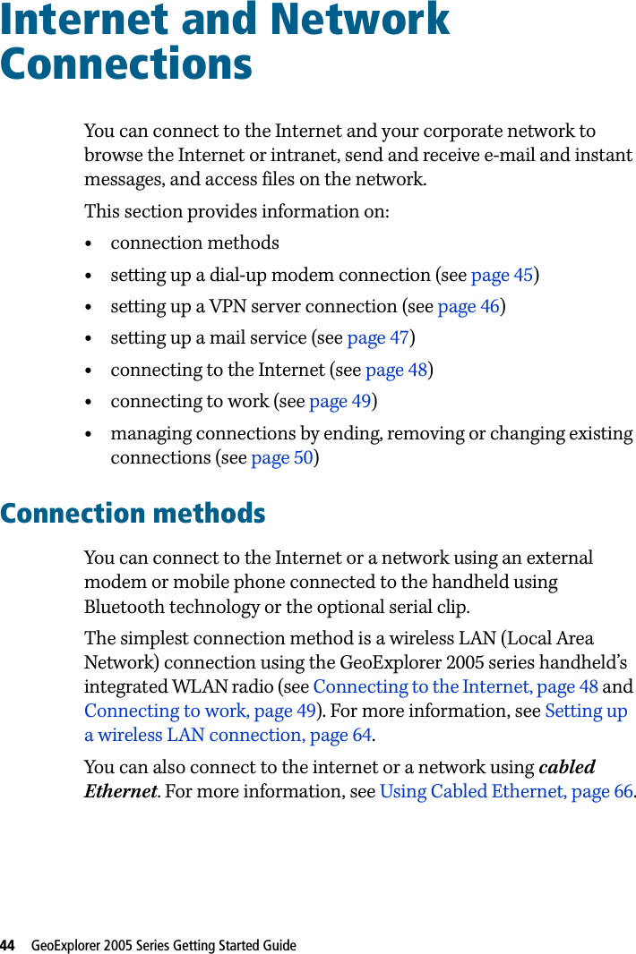 44   GeoExplorer 2005 Series Getting Started Guide Internet and Network Connections 11You can connect to the Internet and your corporate network to browse the Internet or intranet, send and receive e-mail and instant messages, and access files on the network.This section provides information on:•connection methods•setting up a dial-up modem connection (see page 45)•setting up a VPN server connection (see page 46)•setting up a mail service (see page 47)•connecting to the Internet (see page 48)•connecting to work (see page 49)•managing connections by ending, removing or changing existing connections (see page 50)Connection methodsYou can connect to the Internet or a network using an external modem or mobile phone connected to the handheld using Bluetooth technology or the optional serial clip.The simplest connection method is a wireless LAN (Local Area Network) connection using the GeoExplorer 2005 series handheld’s integrated WLAN radio (see Connecting to the Internet, page 48 and Connecting to work, page 49). For more information, see Setting up a wireless LAN connection, page 64. You can also connect to the internet or a network using cabled Ethernet. For more information, see Using Cabled Ethernet, page 66.