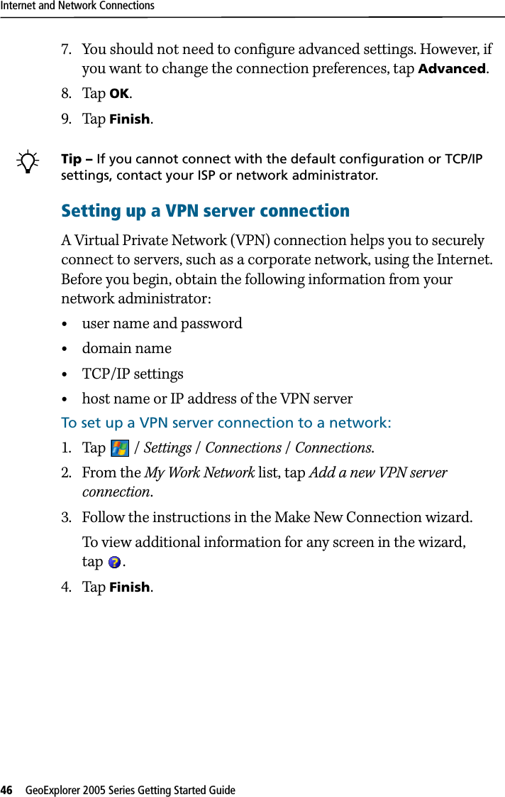 Internet and Network Connections46   GeoExplorer 2005 Series Getting Started Guide 7. You should not need to configure advanced settings. However, if you want to change the connection preferences, tap Advanced.8. Tap OK.9. Tap Finish.BTip – If you cannot connect with the default configuration or TCP/IP settings, contact your ISP or network administrator.Setting up a VPN server connectionA Virtual Private Network (VPN) connection helps you to securely connect to servers, such as a corporate network, using the Internet. Before you begin, obtain the following information from your network administrator:•user name and password•domain name•TCP/IP settings•host name or IP address of the VPN serverTo set up a VPN server connection to a network: 1. Tap / Settings / Connections / Connections. 2. From the My Work Network list, tap Add a new VPN server connection.3. Follow the instructions in the Make New Connection wizard.To view additional information for any screen in the wizard, tap .4. Tap Finish.