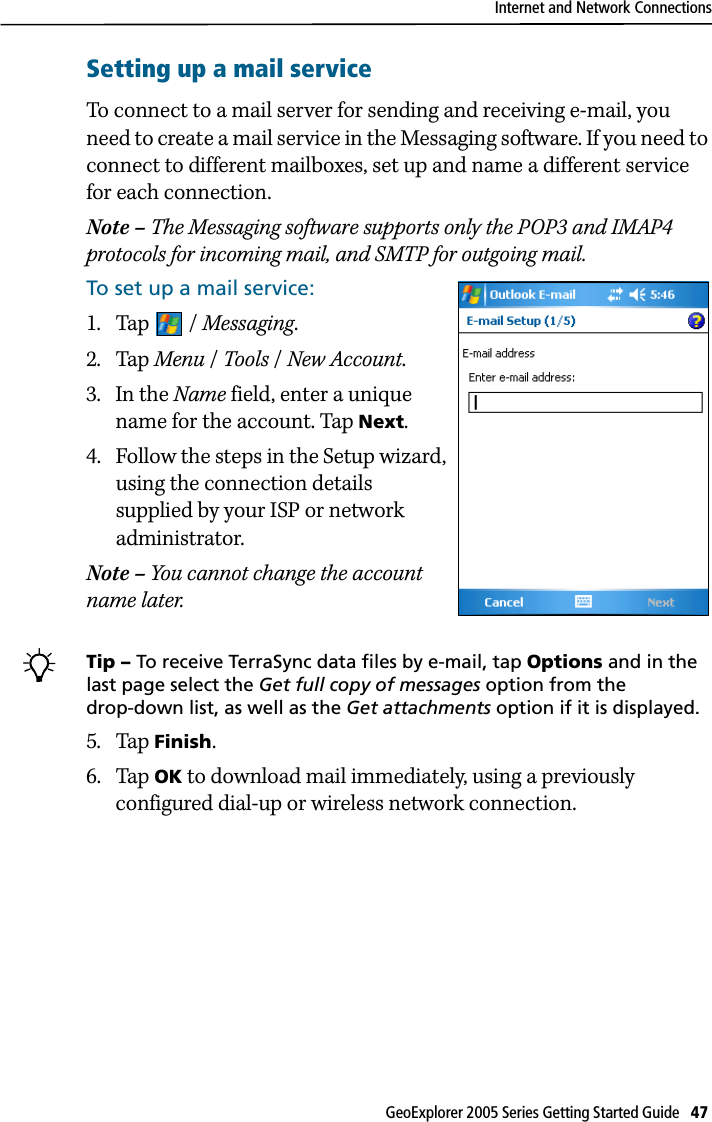 Internet and Network ConnectionsGeoExplorer 2005 Series Getting Started Guide   47 Setting up a mail serviceTo connect to a mail server for sending and receiving e-mail, you need to create a mail service in the Messaging software. If you need to connect to different mailboxes, set up and name a different service for each connection. Note – The Messaging software supports only the POP3 and IMAP4 protocols for incoming mail, and SMTP for outgoing mail.To set up a mail service:1. Tap / Messaging.2. Tap Menu / Tools / New Account.3. In the Name field, enter a unique name for the account. Tap Next.4. Follow the steps in the Setup wizard, using the connection details supplied by your ISP or network administrator.Note – You cannot change the account name later. BTip – To receive TerraSync data files by e-mail, tap Options and in the last page select the Get full copy of messages option from the drop-down list, as well as the Get attachments option if it is displayed.5. Tap Finish. 6. Tap OK to download mail immediately, using a previously configured dial-up or wireless network connection.