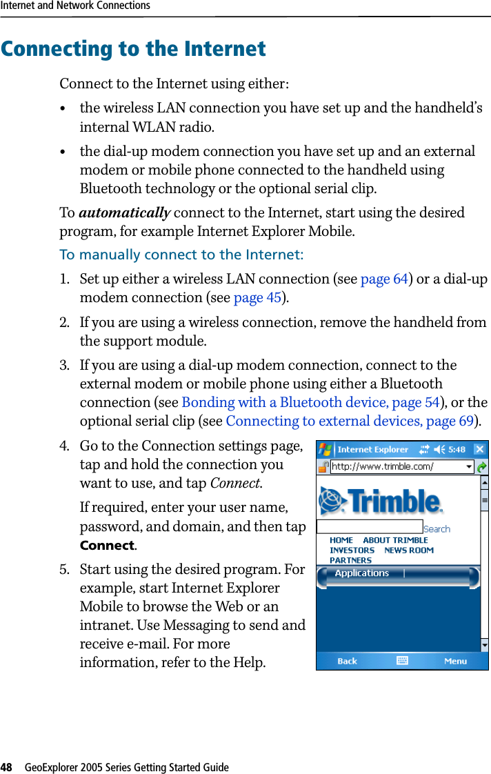 Internet and Network Connections48   GeoExplorer 2005 Series Getting Started Guide Connecting to the InternetConnect to the Internet using either:•the wireless LAN connection you have set up and the handheld’s internal WLAN radio.•the dial-up modem connection you have set up and an external modem or mobile phone connected to the handheld using Bluetooth technology or the optional serial clip.To automatically connect to the Internet, start using the desired program, for example Internet Explorer Mobile.To manually connect to the Internet:1. Set up either a wireless LAN connection (see page 64) or a dial-up modem connection (see page 45). 2. If you are using a wireless connection, remove the handheld from the support module.3. If you are using a dial-up modem connection, connect to the external modem or mobile phone using either a Bluetooth connection (see Bonding with a Bluetooth device, page 54), or the optional serial clip (see Connecting to external devices, page 69).4. Go to the Connection settings page, tap and hold the connection you want to use, and tap Connect.If required, enter your user name, password, and domain, and then tap Connect. 5. Start using the desired program. For example, start Internet Explorer Mobile to browse the Web or an intranet. Use Messaging to send and receive e-mail. For more information, refer to the Help.