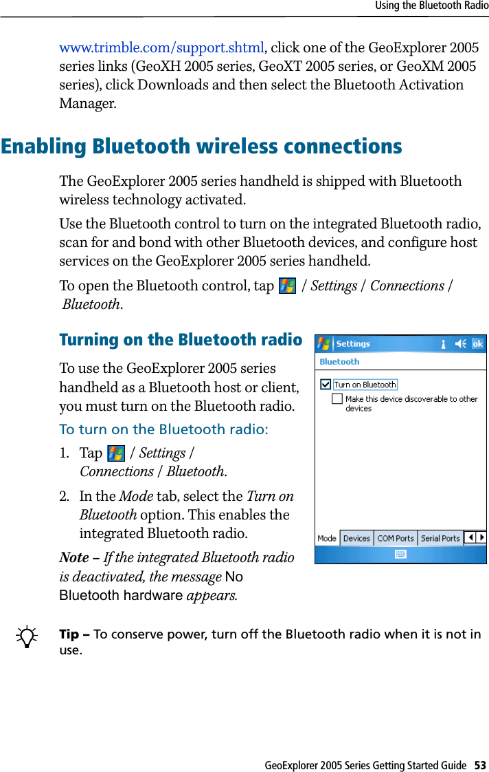Using the Bluetooth RadioGeoExplorer 2005 Series Getting Started Guide   53 www.trimble.com/support.shtml, click one of the GeoExplorer 2005 series links (GeoXH 2005 series, GeoXT 2005 series, or GeoXM 2005 series), click Downloads and then select the Bluetooth Activation Manager.Enabling Bluetooth wireless connectionsThe GeoExplorer 2005 series handheld is shipped with Bluetooth wireless technology activated.Use the Bluetooth control to turn on the integrated Bluetooth radio, scan for and bond with other Bluetooth devices, and configure host services on the GeoExplorer 2005 series handheld. To open the Bluetooth control, tap  / Settings /Connections / Bluetooth. Turning on the Bluetooth radioTo use the GeoExplorer 2005 series handheld as a Bluetooth host or client, you must turn on the Bluetooth radio.To turn on the Bluetooth radio:1. Tap / Settings / Connections /Bluetooth.2. In the Mode tab, select the Turn on Bluetooth option. This enables the integrated Bluetooth radio.Note – If the integrated Bluetooth radio is deactivated, the message No Bluetooth hardware appears. BTip – To conserve power, turn off the Bluetooth radio when it is not in use.