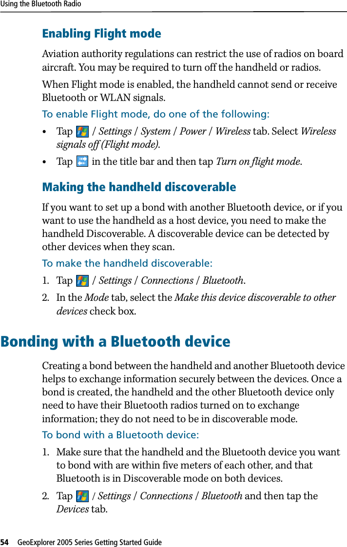 Using the Bluetooth Radio54   GeoExplorer 2005 Series Getting Started Guide Enabling Flight modeAviation authority regulations can restrict the use of radios on board aircraft. You may be required to turn off the handheld or radios.When Flight mode is enabled, the handheld cannot send or receive Bluetooth or WLAN signals.To enable Flight mode, do one of the following:•Tap / Settings /System /Power /Wireless tab. Select Wireless signals off (Flight mode).•Tap   in the title bar and then tap Turn on flight mode.Making the handheld discoverableIf you want to set up a bond with another Bluetooth device, or if you want to use the handheld as a host device, you need to make the handheld Discoverable. A discoverable device can be detected by other devices when they scan. To make the handheld discoverable:1. Tap / Settings / Connections /Bluetooth.2. In the Mode tab, select the Make this device discoverable to other devices check box.Bonding with a Bluetooth deviceCreating a bond between the handheld and another Bluetooth device helps to exchange information securely between the devices. Once a bond is created, the handheld and the other Bluetooth device only need to have their Bluetooth radios turned on to exchange information; they do not need to be in discoverable mode.To bond with a Bluetooth device:1. Make sure that the handheld and the Bluetooth device you want to bond with are within five meters of each other, and that Bluetooth is in Discoverable mode on both devices.2. Tap  / Settings / Connections /Bluetooth and then tap the Devices tab.