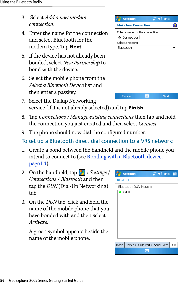 Using the Bluetooth Radio56   GeoExplorer 2005 Series Getting Started Guide 3.  Select Add a new modem connection.4. Enter the name for the connection and select Bluetooth for the modem type. Tap Next.5. If the device has not already been bonded, select New Partnership to bond with the device. 6. Select the mobile phone from the Select a Bluetooth Device list and then enter a passkey. 7. Select the Dialup Networking service (if it is not already selected) and tap Finish.8. Tap Connections / Manage existing connections then tap and hold the connection you just created and then select Connect. 9. The phone should now dial the configured number.To set up a Bluetooth direct dial connection to a VRS network: 1. Create a bond between the handheld and the mobile phone you intend to connect to (see Bonding with a Bluetooth device, page 54).2. On the handheld, tap  / Settings / Connections /Bluetooth and then tap the DUN (Dial-Up Networking) tab.3. On the DUN tab, click and hold the name of the mobile phone that you have bonded with and then select Activate. A green symbol appears beside the name of the mobile phone. 