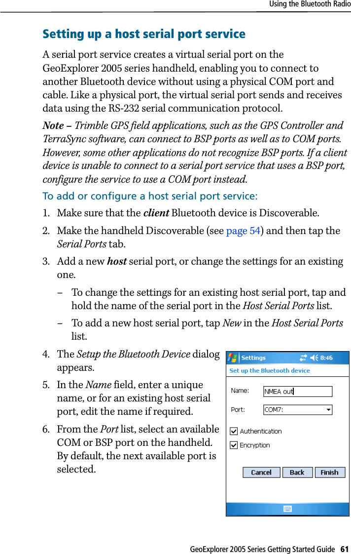 Using the Bluetooth RadioGeoExplorer 2005 Series Getting Started Guide   61 Setting up a host serial port serviceA serial port service creates a virtual serial port on the GeoExplorer 2005 series handheld, enabling you to connect to another Bluetooth device without using a physical COM port and cable. Like a physical port, the virtual serial port sends and receives data using the RS-232 serial communication protocol.Note – Trimble GPS field applications, such as the GPS Controller and TerraSync software, can connect to BSP ports as well as to COM ports. However, some other applications do not recognize BSP ports. If a client device is unable to connect to a serial port service that uses a BSP port, configure the service to use a COM port instead.To add or configure a host serial port service:1. Make sure that the client Bluetooth device is Discoverable.2. Make the handheld Discoverable (see page 54) and then tap the Serial Ports tab.3. Add a new host serial port, or change the settings for an existing one. – To change the settings for an existing host serial port, tap and hold the name of the serial port in the Host Serial Ports list.– To add a new host serial port, tap New in the Host Serial Ports list. 4. The Setup the Bluetooth Device dialog appears.5. In the Name field, enter a unique name, or for an existing host serial port, edit the name if required. 6. From the Port list, select an available COM or BSP port on the handheld. By default, the next available port is selected.