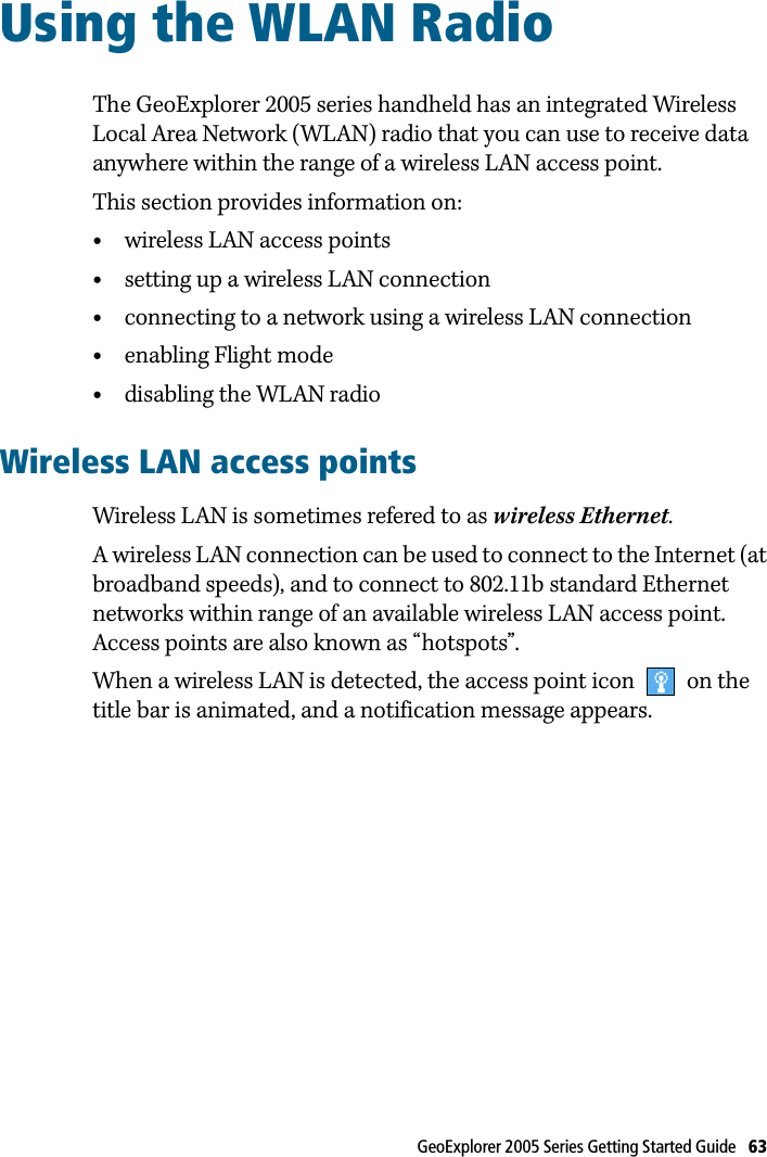 GeoExplorer 2005 Series Getting Started Guide   63 Using the WLAN Radio 13The GeoExplorer 2005 series handheld has an integrated Wireless Local Area Network (WLAN) radio that you can use to receive data anywhere within the range of a wireless LAN access point. This section provides information on:•wireless LAN access points•setting up a wireless LAN connection•connecting to a network using a wireless LAN connection•enabling Flight mode•disabling the WLAN radioWireless LAN access pointsWireless LAN is sometimes refered to as wireless Ethernet.A wireless LAN connection can be used to connect to the Internet (at broadband speeds), and to connect to 802.11b standard Ethernet networks within range of an available wireless LAN access point. Access points are also known as “hotspots”. When a wireless LAN is detected, the access point icon   on the title bar is animated, and a notification message appears.