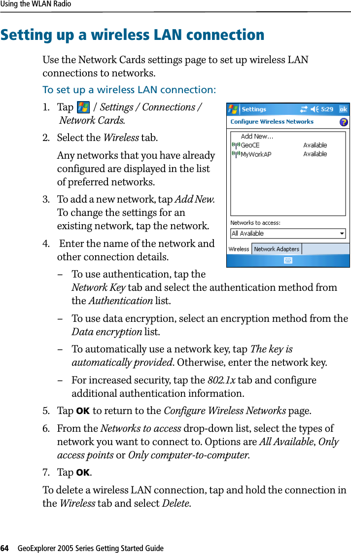 Using the WLAN Radio64   GeoExplorer 2005 Series Getting Started Guide Setting up a wireless LAN connectionUse the Network Cards settings page to set up wireless LAN connections to networks. To set up a wireless LAN connection:1. Tap / Settings / Connections / Network Cards.2. Select the Wireless tab. Any networks that you have already configured are displayed in the list of preferred networks. 3. To add a new network, tap Add New. To change the settings for an existing network, tap the network.4.  Enter the name of the network and other connection details.– To use authentication, tap the Network Key tab and select the authentication method from the Authentication list.– To use data encryption, select an encryption method from the Data encryption list.– To automatically use a network key, tap The key is automatically provided. Otherwise, enter the network key.– For increased security, tap the 802.1x tab and configure additional authentication information. 5. Tap OK to return to the Configure Wireless Networks page. 6. From the Networks to access drop-down list, select the types of network you want to connect to. Options are All Available, Only access points or Only computer-to-computer. 7. Tap OK. To delete a wireless LAN connection, tap and hold the connection in  the Wireless tab and select Delete. 