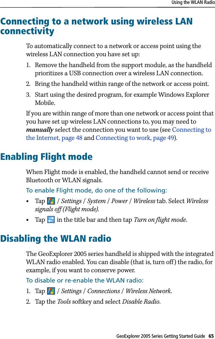 Using the WLAN RadioGeoExplorer 2005 Series Getting Started Guide   65 Connecting to a network using wireless LAN connectivityTo automatically connect to a network or access point using the wireless LAN connection you have set up:1. Remove the handheld from the support module, as the handheld prioritizes a USB connection over a wireless LAN connection.2. Bring the handheld within range of the network or access point.3. Start using the desired program, for example Windows Explorer Mobile. If you are within range of more than one network or access point that you have set up wireless LAN connections to, you may need to manually select the connection you want to use (see Connecting to the Internet, page 48 and Connecting to work, page 49).Enabling Flight modeWhen Flight mode is enabled, the handheld cannot send or receive Bluetooth or WLAN signals.To enable Flight mode, do one of the following:•Tap / Settings /System /Power /Wireless tab. Select Wireless signals off (Flight mode).•Tap   in the title bar and then tap Turn on flight mode.Disabling the WLAN radioThe GeoExplorer 2005 series handheld is shipped with the integrated WLAN radio enabled. You can disable (that is, turn off) the radio, for example, if you want to conserve power.To disable or re-enable the WLAN radio:1. Tap / Settings /Connections /Wireless Network.2. Tap the Tools softkey and select Disable Radio.