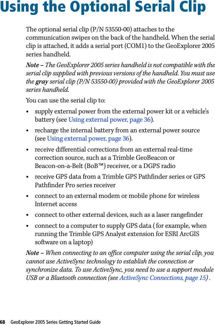 68   GeoExplorer 2005 Series Getting Started Guide Using the Optional Serial Clip 15The optional serial clip (P/N 53550-00) attaches to the communication swipes on the back of the handheld. When the serial clip is attached, it adds a serial port (COM1) to the GeoExplorer 2005 series handheld.Note – The GeoExplorer 2005 series handheld is not compatible with the serial clip supplied with previous versions of the handheld. You must use the gray serial clip (P/N 53550-00) provided with the GeoExplorer 2005 series handheld.You can use the serial clip to:•supply external power from the external power kit or a vehicle’s battery (see Using external power, page 36).•recharge the internal battery from an external power source (see Using external power, page 36).•receive differential corrections from an external real-time correction source, such as a Trimble GeoBeacon or Beacon-on-a-Belt (BoB™) receiver, or a DGPS radio•receive GPS data from a Trimble GPS Pathfinder series or GPS Pathfinder Pro series receiver•connect to an external modem or mobile phone for wireless Internet access•connect to other external devices, such as a laser rangefinder•connect to a computer to supply GPS data ( for example, when running the Trimble GPS Analyst extension for ESRI ArcGIS software on a laptop)Note – When connecting to an office computer using the serial clip, you cannot use ActiveSync technology to establish the connection or synchronize data. To use ActiveSync, you need to use a support module USB or a Bluetooth connection (see ActiveSync Connections, page 15) . 