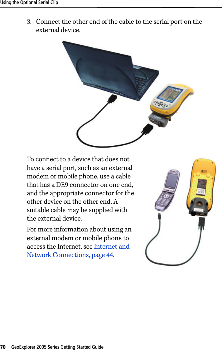 Using the Optional Serial Clip70   GeoExplorer 2005 Series Getting Started Guide 3. Connect the other end of the cable to the serial port on the external device.To connect to a device that does not have a serial port, such as an external modem or mobile phone, use a cable that has a DE9 connector on one end, and the appropriate connector for the other device on the other end. A suitable cable may be supplied with the external device.For more information about using an external modem or mobile phone to access the Internet, see Internet and Network Connections, page 44.