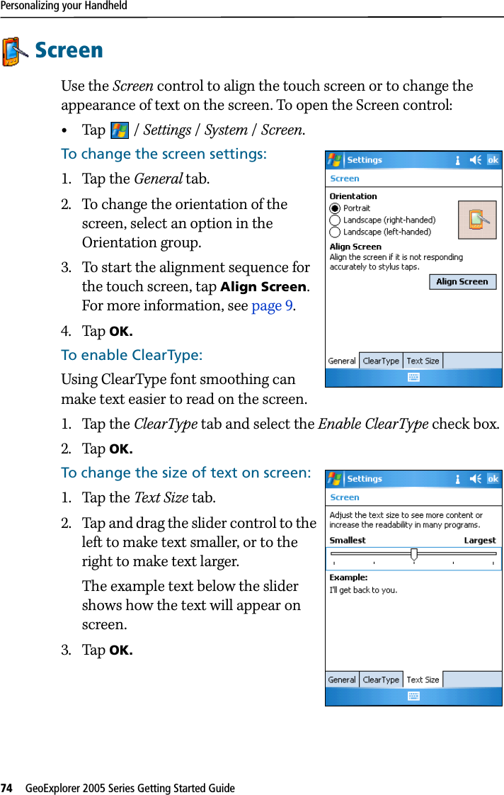 Personalizing your Handheld74   GeoExplorer 2005 Series Getting Started Guide ScreenUse the Screen control to align the touch screen or to change the appearance of text on the screen. To open the Screen control: •Tap / Settings /System / Screen.To change the screen settings:1. Tap the General tab.2. To change the orientation of the screen, select an option in the Orientation group.3. To start the alignment sequence for the touch screen, tap Align Screen. For more information, see page 9.4. Tap OK.To enable ClearType:Using ClearType font smoothing can make text easier to read on the screen.1. Tap the ClearType tab and select the Enable ClearType check box. 2. Tap OK.To change the size of text on screen:1. Tap the Text Size tab. 2. Tap and drag the slider control to the left to make text smaller, or to the right to make text larger. The example text below the slider shows how the text will appear on screen.3. Tap OK.