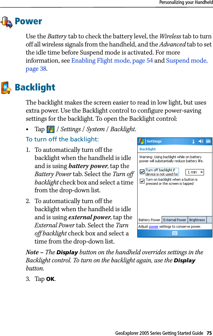 Personalizing your HandheldGeoExplorer 2005 Series Getting Started Guide   75 PowerUse the Battery tab to check the battery level, the Wireless tab to turn off all wireless signals from the handheld, and the Advanced tab to set the idle time before Suspend mode is activated. For more information, see Enabling Flight mode, page 54 and Suspend mode, page 38.BacklightThe backlight makes the screen easier to read in low light, but uses extra power. Use the Backlight control to configure power-saving settings for the backlight. To open the Backlight control: •Tap / Settings /System / Backlight. To turn off the backlight: 1. To automatically turn off the backlight when the handheld is idle and is using battery power, tap the Battery Power tab. Select the Turn off backlight check box and select a time from the drop-down list.2. To automatically turn off the backlight when the handheld is idle and is using external power, tap the External Power tab. Select the Turn off backlight check box and select a time from the drop-down list.Note – The Display button on the handheld overrides settings in the Backlight control. To turn on the backlight again, use the Display button.3. Tap OK.