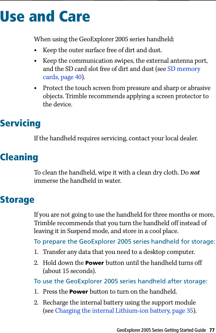 GeoExplorer 2005 Series Getting Started Guide   77 Use and Care 17When using the GeoExplorer 2005 series handheld:•Keep the outer surface free of dirt and dust.•Keep the communication swipes, the external antenna port, and the SD card slot free of dirt and dust (see SD memory cards, page 40).•Protect the touch screen from pressure and sharp or abrasive objects. Trimble recommends applying a screen protector to the device.ServicingIf the handheld requires servicing, contact your local dealer.CleaningTo clean the handheld, wipe it with a clean dry cloth. Do not immerse the handheld in water.StorageIf you are not going to use the handheld for three months or more, Trimble recommends that you turn the handheld off instead of leaving it in Suspend mode, and store in a cool place.To prepare the GeoExplorer 2005 series handheld for storage:1. Transfer any data that you need to a desktop computer.2. Hold down the Power button until the handheld turns off (about 15 seconds).To use the GeoExplorer 2005 series handheld after storage:1. Press the Power button to turn on the handheld.2. Recharge the internal battery using the support module (see Charging the internal Lithium-ion battery, page 35).