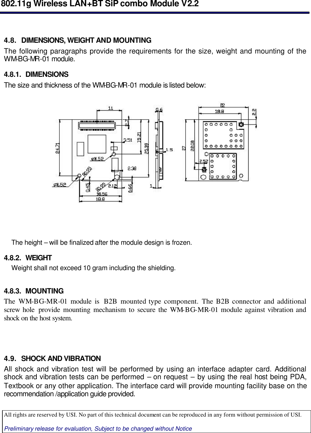  802.11g Wireless LAN+BT SiP combo Module V2.2  All rights are reserved by USI. No part of this technical document can be reproduced in any form without permission of USI.  Preliminary release for evaluation, Subject to be changed without Notice                                       4.8. DIMENSIONS, WEIGHT AND MOUNTING The following paragraphs provide the requirements for the size, weight and mounting of the WM-BG-MR -01 module. 4.8.1. DIMENSIONS The size and thickness of the WM-BG-MR -01 module is listed below:       The height – will be finalized after the module design is frozen. 4.8.2. WEIGHT Weight shall not exceed 10 gram including the shielding.  4.8.3. MOUNTING The WM-BG-MR-01 module is  B2B mounted type component. The B2B connector and additional screw hole  provide mounting mechanism to secure the WM-BG-MR-01 module against vibration and shock on the host system.    4.9. SHOCK AND VIBRATION  All shock and vibration test will be performed by using an interface adapter card. Additional shock and vibration tests can be performed – on request – by using the real host being PDA, Textbook or any other application. The interface card will provide mounting facility base on the recommendation /application guide provided. 