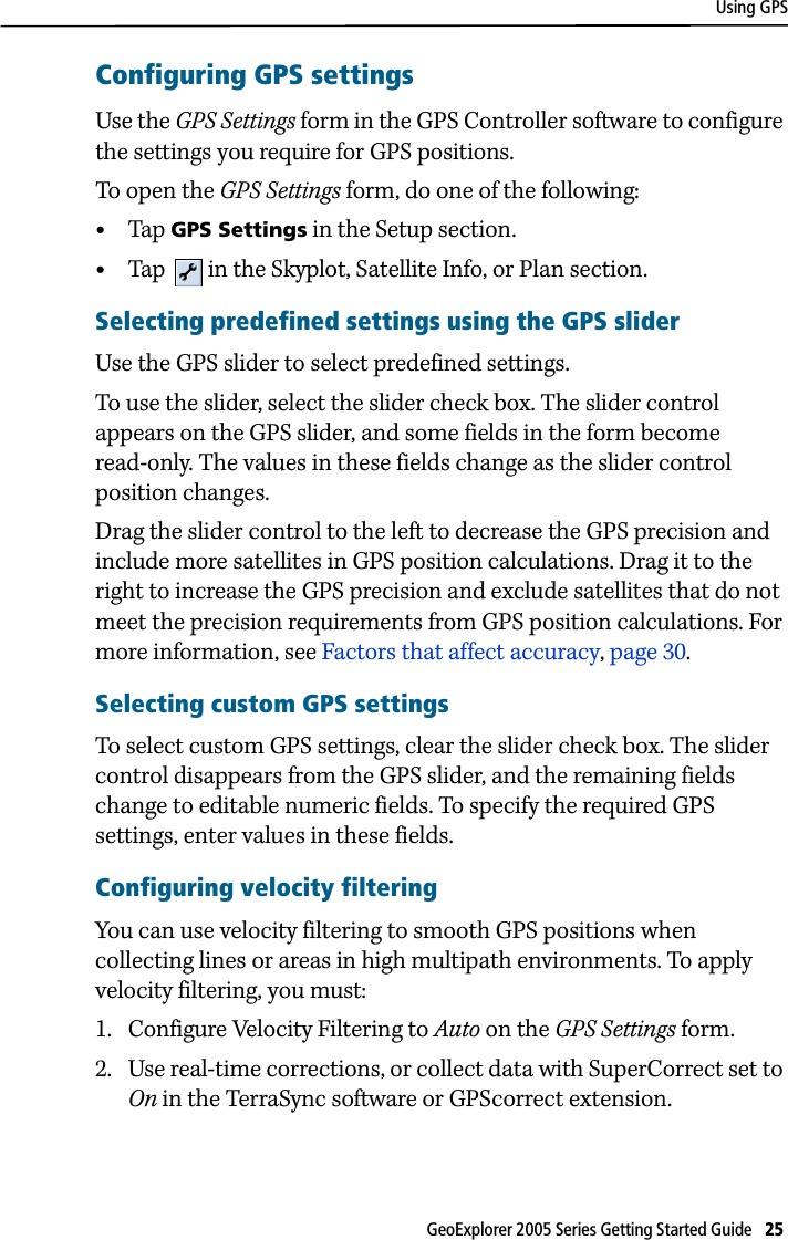 Using GPSGeoExplorer 2005 Series Getting Started Guide   25 Configuring GPS settingsUse the GPS Settings form in the GPS Controller software to configure the settings you require for GPS positions. To open the GPS Settings form, do one of the following:•Tap  GPS Settings in the Setup section.•Tap   in the Skyplot, Satellite Info, or Plan section.Selecting predefined settings using the GPS sliderUse the GPS slider to select predefined settings. To use the slider, select the slider check box. The slider control appears on the GPS slider, and some fields in the form become read-only. The values in these fields change as the slider control position changes. Drag the slider control to the left to decrease the GPS precision and include more satellites in GPS position calculations. Drag it to the right to increase the GPS precision and exclude satellites that do not meet the precision requirements from GPS position calculations. For more information, see Factors that affect accuracy, page 30.Selecting custom GPS settings To select custom GPS settings, clear the slider check box. The slider control disappears from the GPS slider, and the remaining fields change to editable numeric fields. To specify the required GPS settings, enter values in these fields.Configuring velocity filteringYou can use velocity filtering to smooth GPS positions when collecting lines or areas in high multipath environments. To apply velocity filtering, you must:1. Configure Velocity Filtering to Auto on the GPS Settings form.2. Use real-time corrections, or collect data with SuperCorrect set to On in the TerraSync software or GPScorrect extension.
