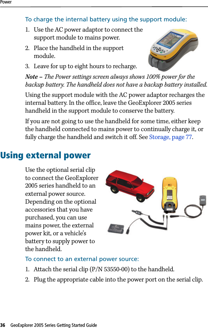 Power36   GeoExplorer 2005 Series Getting Started Guide To charge the internal battery using the support module:1. Use the AC power adaptor to connect the support module to mains power.2. Place the handheld in the support module.3. Leave for up to eight hours to recharge.Note – The Power settings screen always shows 100% power for the backup battery. The handheld does not have a backup battery installed.Using the support module with the AC power adaptor recharges the internal battery. In the office, leave the GeoExplorer 2005 series handheld in the support module to conserve the battery. If you are not going to use the handheld for some time, either keep the handheld connected to mains power to continually charge it, or fully charge the handheld and switch it off. See Storage, page 77.Using external powerUse the optional serial clip to connect the GeoExplorer 2005 series handheld to an external power source. Depending on the optional accessories that you have purchased, you can use mains power, the external power kit, or a vehicle’s battery to supply power to the handheld.To connect to an external power source:1. Attach the serial clip (P/N 53550-00) to the handheld.2. Plug the appropriate cable into the power port on the serial clip.