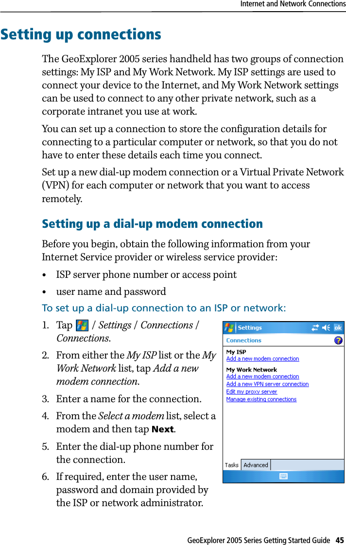 Internet and Network ConnectionsGeoExplorer 2005 Series Getting Started Guide   45 Setting up connectionsThe GeoExplorer 2005 series handheld has two groups of connection settings: My ISP and My Work Network. My ISP settings are used to connect your device to the Internet, and My Work Network settings can be used to connect to any other private network, such as a corporate intranet you use at work.You can set up a connection to store the configuration details for connecting to a particular computer or network, so that you do not have to enter these details each time you connect. Set up a new dial-up modem connection or a Virtual Private Network (VPN) for each computer or network that you want to access remotely. Setting up a dial-up modem connectionBefore you begin, obtain the following information from your Internet Service provider or wireless service provider:•ISP server phone number or access point•user name and passwordTo set up a dial-up connection to an ISP or network:1. Tap / Settings / Connections / Connections.2. From either the My ISP list or the My Work Network list, tap Add a new modem connection.3. Enter a name for the connection.4. From the Select a modem list, select a modem and then tap Next.5. Enter the dial-up phone number for the connection.6. If required, enter the user name, password and domain provided by the ISP or network administrator.