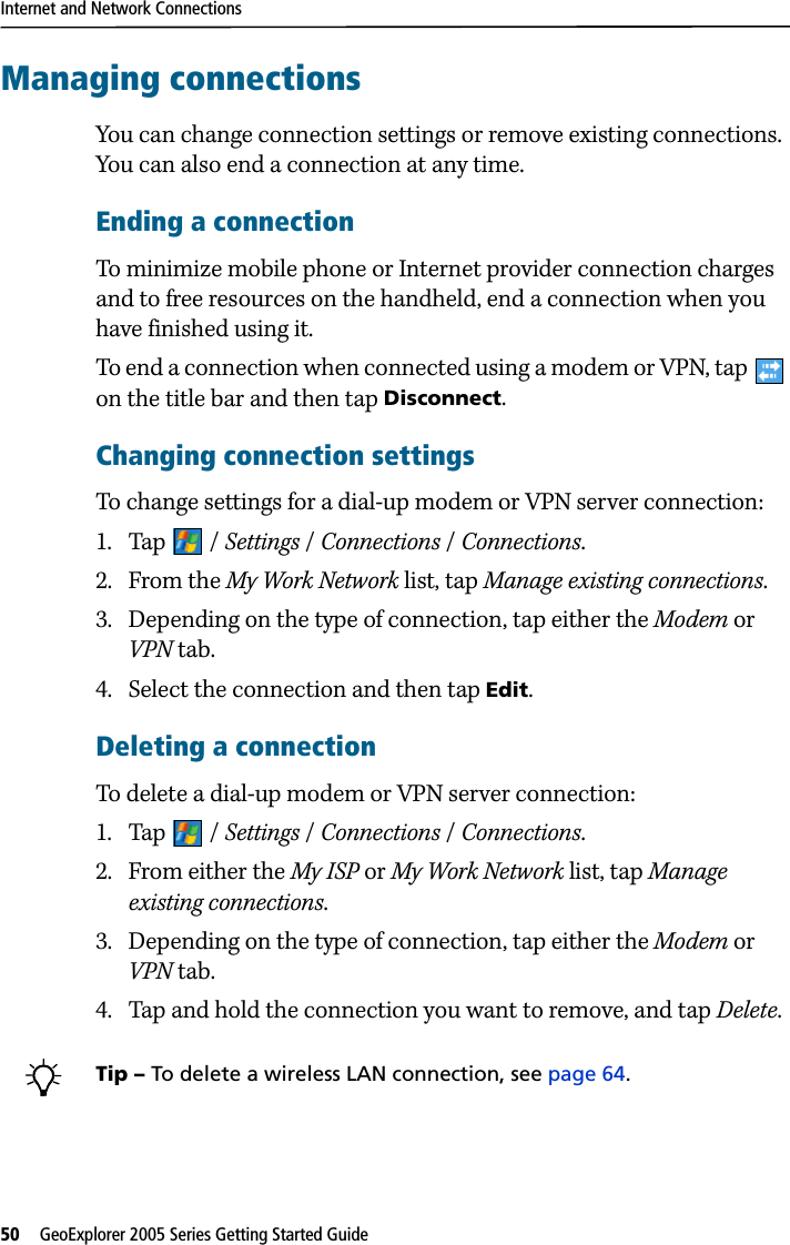 Internet and Network Connections50   GeoExplorer 2005 Series Getting Started Guide Managing connectionsYou can change connection settings or remove existing connections. You can also end a connection at any time.Ending a connectionTo minimize mobile phone or Internet provider connection charges and to free resources on the handheld, end a connection when you have finished using it.To end a connection when connected using a modem or VPN, tap   on the title bar and then tap Disconnect.Changing connection settingsTo change settings for a dial-up modem or VPN server connection:1. Tap / Settings / Connections / Connections. 2. From the My Work Network list, tap Manage existing connections.3. Depending on the type of connection, tap either the Modem or VPN tab.4. Select the connection and then tap Edit.Deleting a connectionTo delete a dial-up modem or VPN server connection:1. Tap / Settings / Connections / Connections. 2. From either the My ISP or My Work Network list, tap Manage existing connections.3. Depending on the type of connection, tap either the Modem or VPN tab.4. Tap and hold the connection you want to remove, and tap Delete.BTip – To delete a wireless LAN connection, see page 64.