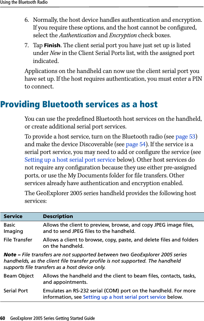 Using the Bluetooth Radio60   GeoExplorer 2005 Series Getting Started Guide 6. Normally, the host device handles authentication and encryption. If you require these options, and the host cannot be configured, select the Authentication and Encryption check boxes.7. Tap Finish. The client serial port you have just set up is listed under New in the Client Serial Ports list, with the assigned port indicated. Applications on the handheld can now use the client serial port you have set up. If the host requires authentication, you must enter a PIN to connect.Providing Bluetooth services as a hostYou can use the predefined Bluetooth host services on the handheld, or create additional serial port services.To provide a host service, turn on the Bluetooth radio (see page 53) and make the device Discoverable (see page 54). If the service is a serial port service, you may need to add or configure the service (see Setting up a host serial port service below). Other host services do not require any configuration because they use either pre-assigned ports, or use the My Documents folder for file transfers. Other services already have authentication and encryption enabled. The GeoExplorer 2005 series handheld provides the following host services:Service DescriptionBasic ImagingAllows the client to preview, browse, and copy JPEG image files, and to send JPEG files to the handheld.File Transfer Allows a client to browse, copy, paste, and delete files and folders on the handheld.Note – File transfers are not supported between two GeoExplorer 2005 series handhelds, as the client file transfer profile is not supported. The handheld supports file transfers as a host device only.Beam Object Allows the handheld and the client to beam files, contacts, tasks, and appointments.Serial Port  Emulates an RS-232 serial (COM) port on the handheld. For more information, see Setting up a host serial port service below.