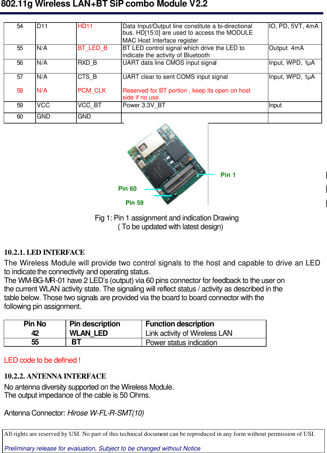  802.11g Wireless LAN+BT SiP combo Module V2.2  All rights are reserved by USI. No part of this technical document can be reproduced in any form without permission of USI.  Preliminary release for evaluation, Subject to be changed without Notice                                      54 D11 HD11 Data Input/Output line constitute a bi-directional bus. HD[15:0] are used to access the MODULE MAC Host Interface register IO, PD, 5VT, 4mA  55 N/A BT_LED_B BT LED control signal which drive the LED to indicate the activity of Bluetooth Output  4mA 56 N/A RXD_B UART data line CMOS input signal Input, WPD, 1µA 57 N/A CTS_B UART clear to sent COMS input signal Input, WPD, 1µA 58 N/A PCM_CLK Reserved for BT portion , keep its open on host side if no use.  59 VCC VCC_BT Power 3.3V_BT Input 60 GND GND                    Fig 1: Pin 1 assignment and indication Drawing      ( To be updated with latest design)   10.2.1. LED INTERFACE The Wireless Module will provide two control signals to the host and capable to drive an LED to indicate the connectivity and operating status.  The WM-BG-MR -01 have 2 LED’s (output) via 60 pins connector for feedback to the user on the current WLAN activity state. The signaling will reflect status / activity as described in the table below. Those two signals are provided via the board to board connector with the following pin assignment.    Pin No Pin description  Function description  42 WLAN_LED Link activity of Wireless LAN 55  BT Power status indication  LED code to be defined ! 10.2.2. ANTENNA INTERFACE No antenna diversity supported on the Wireless Module. The output impedance of the cable is 50 Ohms.  Antenna Connector: Hirose W-FL-R-SMT(10) Pin 1 Pin 59 Pin 60 