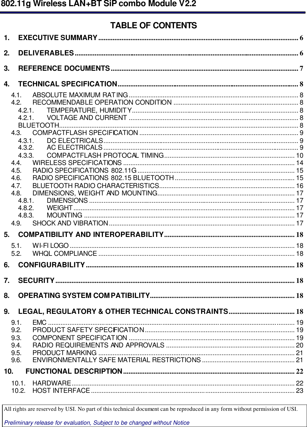  802.11g Wireless LAN+BT SiP combo Module V2.2  All rights are reserved by USI. No part of this technical document can be reproduced in any form without permission of USI.  Preliminary release for evaluation, Subject to be changed without Notice                                      TABLE OF CONTENTS 1. EXECUTIVE SUMMARY................................................................................................................ 6 2. DELIVERABLES............................................................................................................................. 6 3. REFERENCE DOCUMENTS......................................................................................................... 7 4. TECHNICAL SPECIFICATION..................................................................................................... 8 4.1. ABSOLUTE MAXIMUM RATING............................................................................................... 8 4.2. RECOMMENDABLE OPERATION CONDITION ...................................................................... 8 4.2.1. TEMPERATURE, HUMIDITY............................................................................................. 8 4.2.1. VOLTAGE AND CURRENT ............................................................................................... 8 BLUETOOTH...................................................................................................................................... 8 4.3. COMPACTFLASH SPECIFICATION ......................................................................................... 9 4.3.1. DC ELECTRICALS............................................................................................................. 9 4.3.2. AC ELECTRICALS............................................................................................................. 9 4.3.3. COMPACTFLASH PROTOCAL TIMING......................................................................... 10 4.4. WIRELESS SPECIFICATIONS ................................................................................................ 14 4.5. RADIO SPECIFICATIONS 802.11G........................................................................................ 15 4.6. RADIO SPECIFICATIONS 802.15 BLUETOOTH................................................................... 15 4.7. BLUETOOTH RADIO CHARACTERISTICS............................................................................ 16 4.8. DIMENSIONS, WEIGHT AND MOUNTING............................................................................. 17 4.8.1. DIMENSIONS ................................................................................................................... 17 4.8.2. WEIGHT............................................................................................................................ 17 4.8.3. MOUNTING ...................................................................................................................... 17 4.9. SHOCK AND VIBRATION........................................................................................................ 17 5. COMPATIBILITY AND INTEROPERABILITY......................................................................... 18 5.1. WI-FI LOGO .............................................................................................................................. 18 5.2. WHQL COMPLIANCE .............................................................................................................. 18 6. CONFIGURABILITY..................................................................................................................... 18 7. SECURITY...................................................................................................................................... 18 8. OPERATING SYSTEM COMPATIBILITY................................................................................. 18 9. LEGAL, REGULATORY &amp; OTHER TECHNICAL CONSTRAINTS..................................... 18 9.1. EMC .......................................................................................................................................... 19 9.2. PRODUCT SAFETY SPECIFICATION.................................................................................... 19 9.3. COMPONENT SPECIFICATION ............................................................................................. 19 9.4. RADIO REQUIREMENTS AND APPROVALS ........................................................................ 20 9.5. PRODUCT MARKING .............................................................................................................. 21 9.6. ENVIRONMENTALLY SAFE MATERIAL RESTRICTIONS .................................................... 21 10. FUNCTIONAL DESCRIPTION................................................................................................ 22 10.1. HARDWARE............................................................................................................................. 22 10.2. HOST INTERFACE.................................................................................................................. 23 