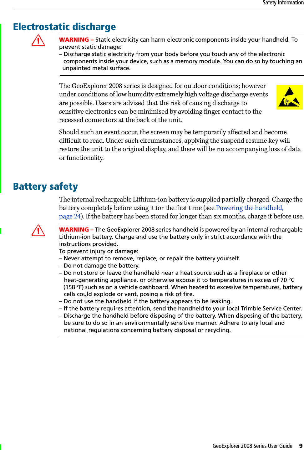 GeoExplorer 2008 Series User Guide     9Safety InformationElectrostatic dischargeCWARNING – Static electricity can harm electronic components inside your handheld. To prevent static damage:– Discharge static electricity from your body before you touch any of the electronic   components inside your device, such as a memory module. You can do so by touching an   unpainted metal surface.The GeoExplorer 2008 series is designed for outdoor conditions; however under conditions of low humidity extremely high voltage discharge events are possible. Users are advised that the risk of causing discharge to sensitive electronics can be minimised by avoiding finger contact to the recessed connectors at the back of the unit.Should such an event occur, the screen may be temporarily affected and become difficult to read. Under such circumstances, applying the suspend resume key will restore the unit to the original display, and there will be no accompanying loss of data or functionality. Battery safetyThe internal rechargeable Lithium-ion battery is supplied partially charged. Charge the battery completely before using it for the first time (see Powering the handheld, page 24). If the battery has been stored for longer than six months, charge it before use.CWARNING – The GeoExplorer 2008 series handheld is powered by an internal rechargable Lithium-ion battery. Charge and use the battery only in strict accordance with the instructions provided. To prevent injury or damage:– Never attempt to remove, replace, or repair the battery yourself. – Do not damage the battery.– Do not store or leave the handheld near a heat source such as a fireplace or other    heat-generating appliance, or otherwise expose it to temperatures in excess of 70 °C    (158 °F) such as on a vehicle dashboard. When heated to excessive temperatures, battery    cells could explode or vent, posing a risk of fire. – Do not use the handheld if the battery appears to be leaking. – If the battery requires attention, send the handheld to your local Trimble Service Center. – Discharge the handheld before disposing of the battery. When disposing of the battery,    be sure to do so in an environmentally sensitive manner. Adhere to any local and    national regulations concerning battery disposal or recycling.