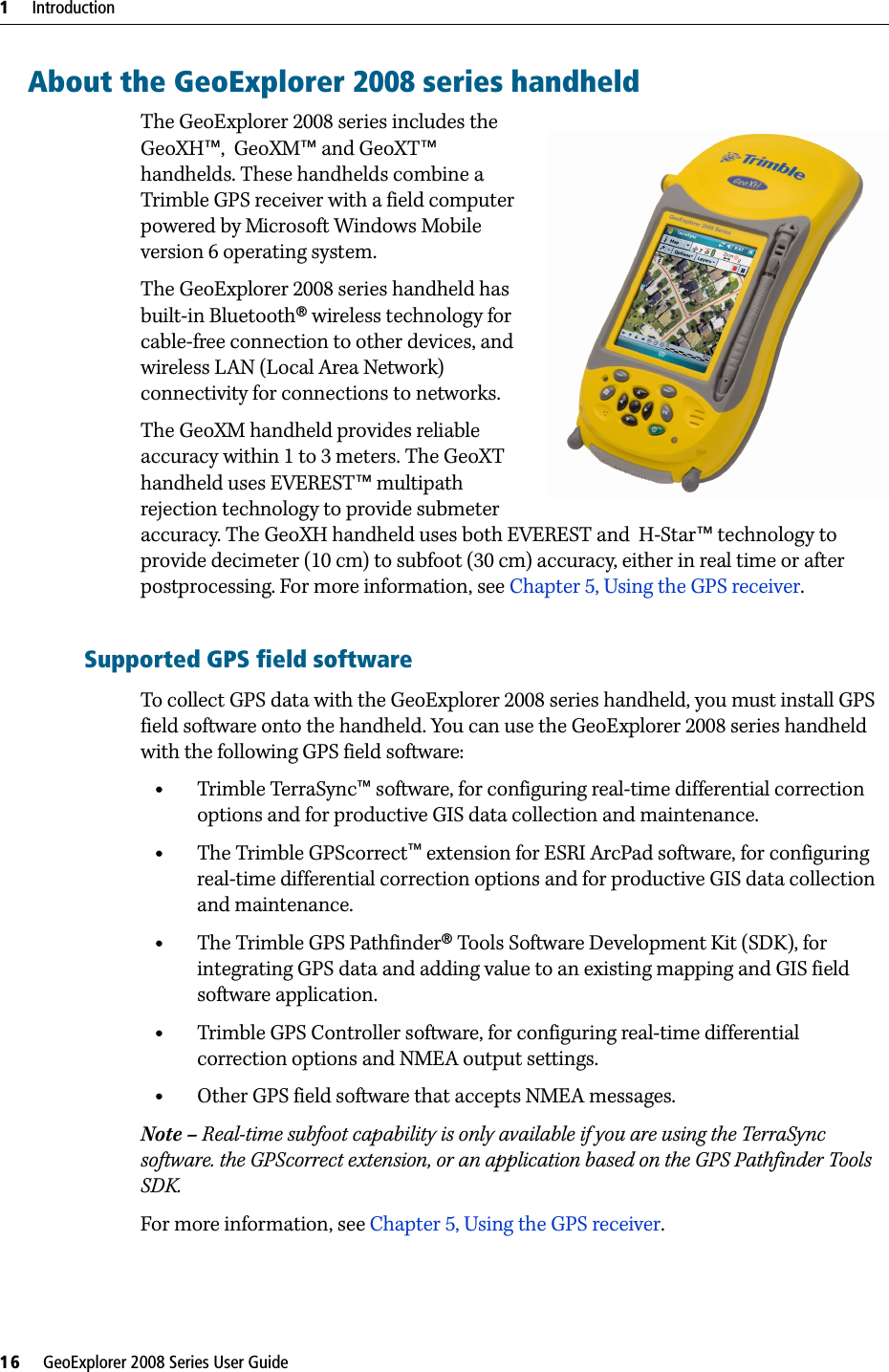1     Introduction16     GeoExplorer 2008 Series User GuideAbout the GeoExplorer 2008 series handheldThe GeoExplorer 2008 series includes the GeoXH™,  GeoXM™ and GeoXT™ handhelds. These handhelds combine a Trimble GPS receiver with a field computer powered by Microsoft Windows Mobile version 6 operating system. The GeoExplorer 2008 series handheld has built-in Bluetooth® wireless technology for cable-free connection to other devices, and wireless LAN (Local Area Network) connectivity for connections to networks. The GeoXM handheld provides reliable accuracy within 1 to 3 meters. The GeoXT handheld uses EVEREST™ multipath rejection technology to provide submeter accuracy. The GeoXH handheld uses both EVEREST and  H-Star™ technology to provide decimeter (10 cm) to subfoot (30 cm) accuracy, either in real time or after postprocessing. For more information, see Chapter 5, Using the GPS receiver. Supported GPS field softwareTo collect GPS data with the GeoExplorer 2008 series handheld, you must install GPS field software onto the handheld. You can use the GeoExplorer 2008 series handheld with the following GPS field software:•Trimble TerraSync™ software, for configuring real-time differential correction options and for productive GIS data collection and maintenance.•The Trimble GPScorrect™ extension for ESRI ArcPad software, for configuring real-time differential correction options and for productive GIS data collection and maintenance.•The Trimble GPS Pathfinder® Tools Software Development Kit (SDK), for integrating GPS data and adding value to an existing mapping and GIS field software application.•Trimble GPS Controller software, for configuring real-time differential correction options and NMEA output settings.•Other GPS field software that accepts NMEA messages.Note – Real-time subfoot capability is only available if you are using the TerraSync software. the GPScorrect extension, or an application based on the GPS Pathfinder Tools SDK.For more information, see Chapter 5, Using the GPS receiver.