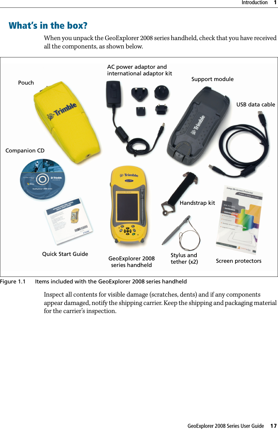 GeoExplorer 2008 Series User Guide     17Introduction     1What’s in the box?When you unpack the GeoExplorer 2008 series handheld, check that you have received all the components, as shown below.   Figure 1.1 Items included with the GeoExplorer 2008 series handheldInspect all contents for visible damage (scratches, dents) and if any components appear damaged, notify the shipping carrier. Keep the shipping and packaging material for the carrier’s inspection.       GeoExplorer 2008PouchQuick Start Guideseries handheldAC power adaptor andCompanion CDUSB data cableStylus and Support module international adaptor kitScreen protectors Handstrap kit tether (x2)