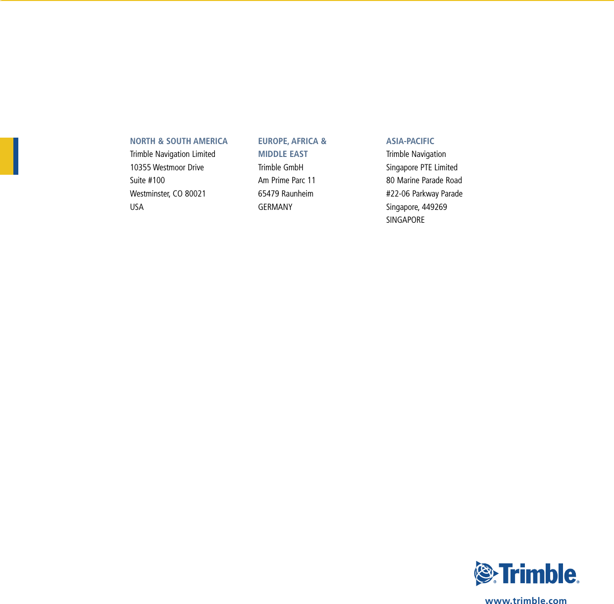 NORTH &amp; SOUTH AMERICATrimble Navigation Limited10355 Westmoor DriveSuite #100Westminster, CO 80021USAEUROPE, AFRICA &amp;  MIddlE EASTTrimble GmbHAm Prime Parc 1165479 RaunheimGERMANYASIA-PACIFICTrimble NavigationSingapore PTE Limited80 Marine Parade Road#22-06 Parkway ParadeSingapore, 449269SINGAPOREwww.trimble.com