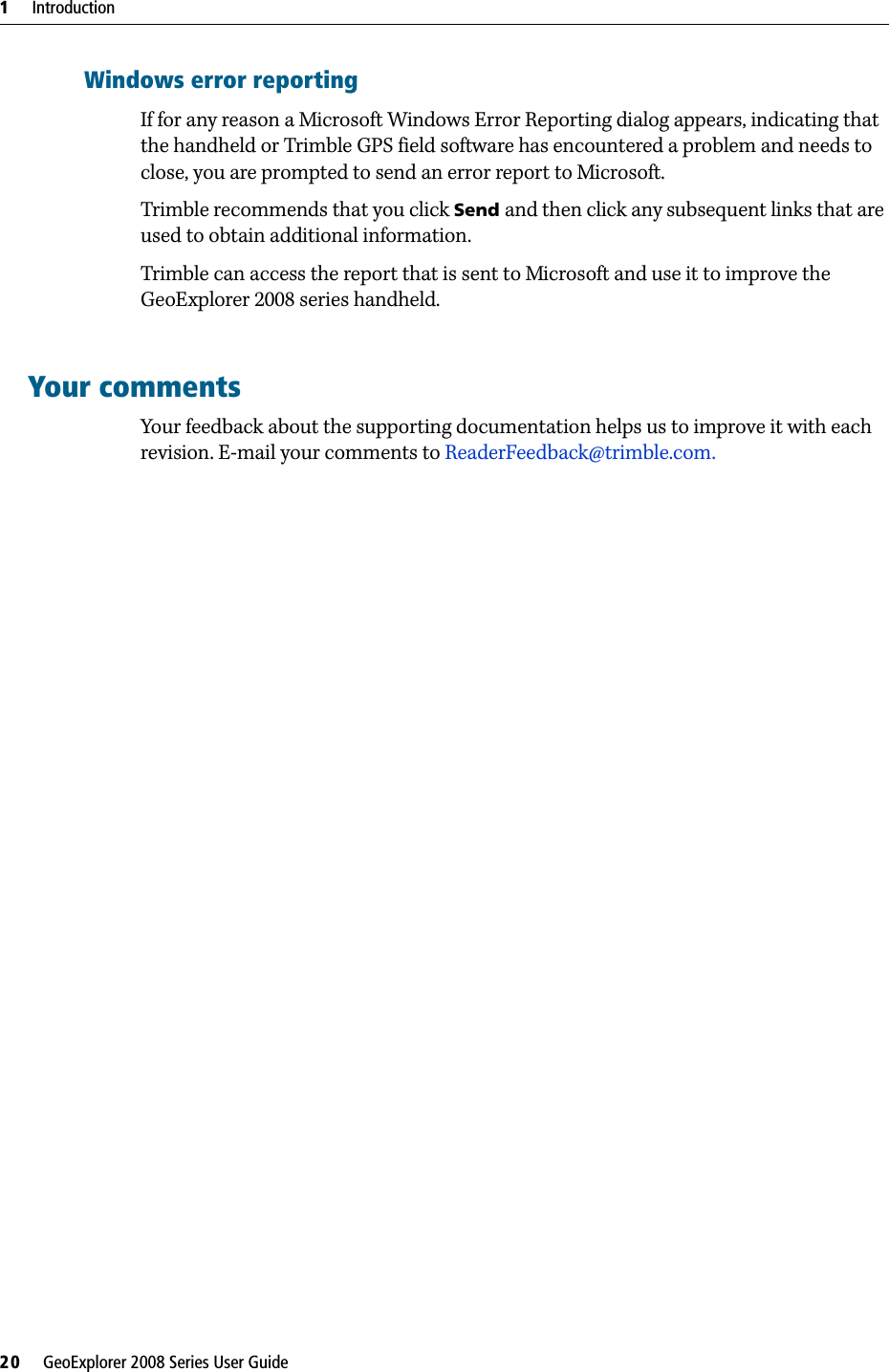 1     Introduction20     GeoExplorer 2008 Series User GuideWindows error reportingIf for any reason a Microsoft Windows Error Reporting dialog appears, indicating that the handheld or Trimble GPS field software has encountered a problem and needs to close, you are prompted to send an error report to Microsoft.Trimble recommends that you click Send and then click any subsequent links that are used to obtain additional information. Trimble can access the report that is sent to Microsoft and use it to improve the GeoExplorer 2008 series handheld.Your commentsYour feedback about the supporting documentation helps us to improve it with each revision. E-mail your comments to ReaderFeedback@trimble.com.