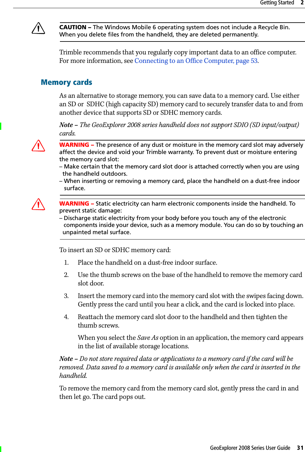 GeoExplorer 2008 Series User Guide     31Getting Started     2CCAUTION – The Windows Mobile 6 operating system does not include a Recycle Bin. When you delete files from the handheld, they are deleted permanently.Trimble recommends that you regularly copy important data to an office computer. For more information, see Connecting to an Office Computer, page 53.Memory cardsAs an alternative to storage memory, you can save data to a memory card. Use either an SD or  SDHC (high capacity SD) memory card to securely transfer data to and from another device that supports SD or SDHC memory cards.Note – The GeoExplorer 2008 series handheld does not support SDIO (SD input/output) cards.CWARNING – The presence of any dust or moisture in the memory card slot may adversely affect the device and void your Trimble warranty. To prevent dust or moisture entering the memory card slot: – Make certain that the memory card slot door is attached correctly when you are using   the handheld outdoors. – When inserting or removing a memory card, place the handheld on a dust-free indoor    surface.CWARNING – Static electricity can harm electronic components inside the handheld. To prevent static damage:– Discharge static electricity from your body before you touch any of the electronic   components inside your device, such as a memory module. You can do so by touching an   unpainted metal surface.To insert an SD or SDHC memory card:1. Place the handheld on a dust-free indoor surface.2. Use the thumb screws on the base of the handheld to remove the memory card slot door. 3. Insert the memory card into the memory card slot with the swipes facing down. Gently press the card until you hear a click, and the card is locked into place.4. Reattach the memory card slot door to the handheld and then tighten the thumb screws.When you select the Save As option in an application, the memory card appears in the list of available storage locations. Note – Do not store required data or applications to a memory card if the card will be removed. Data saved to a memory card is available only when the card is inserted in the handheld.To remove the memory card from the memory card slot, gently press the card in and then let go. The card pops out. 