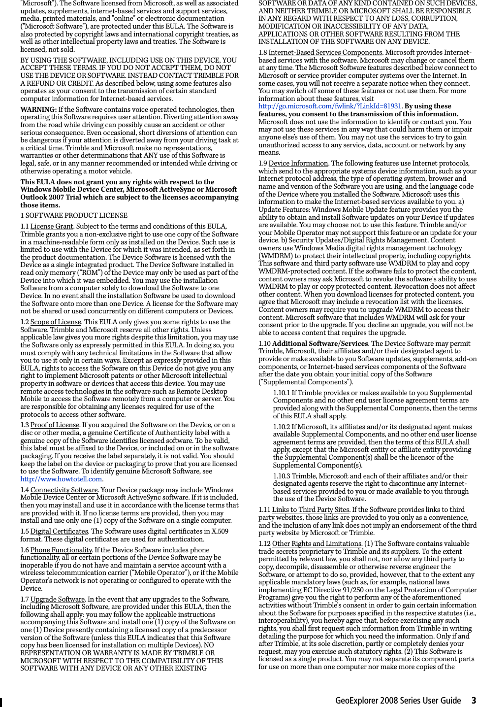 GeoExplorer 2008 Series User Guide     3&quot;Microsoft&quot;). The Software licensed from Microsoft, as well as associated updates, supplements, internet-based services and support services, media, printed materials, and &quot;online&quot; or electronic documentation (&quot;Microsoft Software&quot;), are protected under this EULA. The Software is also protected by copyright laws and international copyright treaties, as well as other intellectual property laws and treaties. The Software is licensed, not sold. BY USING THE SOFTWARE, INCLUDING USE ON THIS DEVICE, YOU ACCEPT THESE TERMS. IF YOU DO NOT ACCEPT THEM, DO NOT USE THE DEVICE OR SOFTWARE. INSTEAD CONTACT TRIMBLE FOR A REFUND OR CREDIT. As described below, using some features also operates as your consent to the transmission of certain standard computer information for Internet-based services. WARNING: If the Software contains voice operated technologies, then operating this Software requires user attention. Diverting attention away from the road while driving can possibly cause an accident or other serious consequence. Even occasional, short diversions of attention can be dangerous if your attention is diverted away from your driving task at a critical time. Trimble and Microsoft make no representations, warranties or other determinations that ANY use of this Software is legal, safe, or in any manner recommended or intended while driving or otherwise operating a motor vehicle. This EULA does not grant you any rights with respect to the Windows Mobile Device Center, Microsoft ActiveSync or Microsoft Outlook 2007 Trial which are subject to the licenses accompanying those items.1 SOFTWARE PRODUCT LICENSE 1.1 License Grant. Subject to the terms and conditions of this EULA, Trimble grants you a non-exclusive right to use one copy of the Software in a machine-readable form only as installed on the Device. Such use is limited to use with the Device for which it was intended, as set forth in the product documentation. The Device Software is licensed with the Device as a single integrated product. The Device Software installed in read only memory (“ROM”) of the Device may only be used as part of the Device into which it was embedded. You may use the installation Software from a computer solely to download the Software to one Device. In no event shall the installation Software be used to download the Software onto more than one Device. A license for the Software may not be shared or used concurrently on different computers or Devices. 1.2 Scope of License. This EULA only gives you some rights to use the Software. Trimble and Microsoft reserve all other rights. Unless applicable law gives you more rights despite this limitation, you may use the Software only as expressly permitted in this EULA. In doing so, you must comply with any technical limitations in the Software that allow you to use it only in certain ways. Except as expressly provided in this EULA, rights to access the Software on this Device do not give you any right to implement Microsoft patents or other Microsoft intellectual property in software or devices that access this device. You may use remote access technologies in the software such as Remote Desktop Mobile to access the Software remotely from a computer or server. You are responsible for obtaining any licenses required for use of the protocols to access other software. 1.3 Proof of License. If you acquired the Software on the Device, or on a disc or other media, a genuine Certificate of Authenticity label with a genuine copy of the Software identifies licensed software. To be valid, this label must be affixed to the Device, or included on or in the software packaging. If you receive the label separately, it is not valid. You should keep the label on the device or packaging to prove that you are licensed to use the Software. To identify genuine Microsoft Software, see http://www.howtotell.com.1.4 Connectivity Software. Your Device package may include Windows Mobile Device Center or Microsoft ActiveSync software. If it is included, then you may install and use it in accordance with the license terms that are provided with it. If no license terms are provided, then you may install and use only one (1) copy of the Software on a single computer. 1.5 Digital Certificates. The Software uses digital certificates in X.509 format. These digital certificates are used for authentication.1.6 Phone Functionality. If the Device Software includes phone functionality, all or certain portions of the Device Software may be inoperable if you do not have and maintain a service account with a wireless telecommunication carrier (“Mobile Operator”), or if the Mobile Operator’s network is not operating or configured to operate with the Device. 1.7 Upgrade Software. In the event that any upgrades to the Software, including Microsoft Software, are provided under this EULA, then the following shall apply: you may follow the applicable instructions accompanying this Software and install one (1) copy of the Software on one (1) Device presently containing a licensed copy of a predecessor version of the Software (unless this EULA indicates that this Software copy has been licensed for installation on multiple Devices). NO REPRESENTATION OR WARRANTY IS MADE BY TRIMBLE OR MICROSOFT WITH RESPECT TO THE COMPATIBILITY OF THIS SOFTWARE WITH ANY DEVICE OR ANY OTHER EXISTING SOFTWARE OR DATA OF ANY KIND CONTAINED ON SUCH DEVICES, AND NEITHER TRIMBLE OR MICROSOFT SHALL BE RESPONSIBLE IN ANY REGARD WITH RESPECT TO ANY LOSS, CORRUPTION, MODIFICATION OR INACCESSIBILITY OF ANY DATA, APPLICATIONS OR OTHER SOFTWARE RESULTING FROM THE INSTALLATION OF THE SOFTWARE ON ANY DEVICE. 1.8 Internet-Based Services Components. Microsoft provides Internet-based services with the software. Microsoft may change or cancel them at any time. The Microsoft Software features described below connect to Microsoft or service provider computer systems over the Internet. In some cases, you will not receive a separate notice when they connect. You may switch off some of these features or not use them. For more information about these features, visit http://go.microsoft.com/fwlink/?LinkId=81931. By using these features, you consent to the transmission of this information. Microsoft does not use the information to identify or contact you. You may not use these services in any way that could harm them or impair anyone else’s use of them. You may not use the services to try to gain unauthorized access to any service, data, account or network by any means. 1.9 Device Information. The following features use Internet protocols, which send to the appropriate systems device information, such as your Internet protocol address, the type of operating system, browser and name and version of the Software you are using, and the language code of the Device where you installed the Software. Microsoft uses this information to make the Internet-based services available to you. a) Update Features: Windows Mobile Update feature provides you the ability to obtain and install Software updates on your Device if updates are available. You may choose not to use this feature. Trimble and/or your Mobile Operator may not support this feature or an update for your device. b) Security Updates/Digital Rights Management. Content owners use Windows Media digital rights management technology (WMDRM) to protect their intellectual property, including copyrights. This software and third party software use WMDRM to play and copy WMDRM-protected content. If the software fails to protect the content, content owners may ask Microsoft to revoke the software&apos;s ability to use WMDRM to play or copy protected content. Revocation does not affect other content. When you download licenses for protected content, you agree that Microsoft may include a revocation list with the licenses. Content owners may require you to upgrade WMDRM to access their content. Microsoft software that includes WMDRM will ask for your consent prior to the upgrade. If you decline an upgrade, you will not be able to access content that requires the upgrade. 1.10 Additional Software/Services. The Device Software may permit Trimble, Microsoft, their affiliates and/or their designated agent to provide or make available to you Software updates, supplements, add-on components, or Internet-based services components of the Software after the date you obtain your initial copy of the Software (“Supplemental Components”). 1.10.1 If Trimble provides or makes available to you Supplemental Components and no other end user license agreement terms are provided along with the Supplemental Components, then the terms of this EULA shall apply. 1.10.2 If Microsoft, its affiliates and/or its designated agent makes available Supplemental Components, and no other end user license agreement terms are provided, then the terms of this EULA shall apply, except that the Microsoft entity or affiliate entity providing the Supplemental Component(s) shall be the licensor of the Supplemental Component(s). 1.10.3 Trimble, Microsoft and each of their affiliates and/or their designated agents reserve the right to discontinue any Internet-based services provided to you or made available to you through the use of the Device Software. 1.11 Links to Third Party Sites. If the Software provides links to third party websites, those links are provided to you only as a convenience, and the inclusion of any link does not imply an endorsement of the third party website by Microsoft or Trimble. 1.12 Other Rights and Limitations. (1) The Software contains valuable trade secrets proprietary to Trimble and its suppliers. To the extent permitted by relevant law, you shall not, nor allow any third party to copy, decompile, disassemble or otherwise reverse engineer the Software, or attempt to do so, provided, however, that to the extent any applicable mandatory laws (such as, for example, national laws implementing EC Directive 91/250 on the Legal Protection of Computer Programs) give you the right to perform any of the aforementioned activities without Trimble&apos;s consent in order to gain certain information about the Software for purposes specified in the respective statutes (i.e., interoperability), you hereby agree that, before exercising any such rights, you shall first request such information from Trimble in writing detailing the purpose for which you need the information. Only if and after Trimble, at its sole discretion, partly or completely denies your request, may you exercise such statutory rights. (2) This Software is licensed as a single product. You may not separate its component parts for use on more than one computer nor make more copies of the 