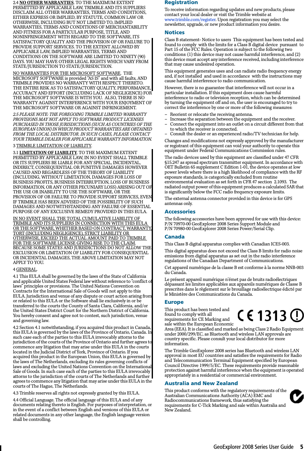 GeoExplorer 2008 Series User Guide     52.4 NO OTHER WARRANTIES. TO THE MAXIMUM EXTENT PERMITTED BY APPLICABLE LAW, TRIMBLE AND ITS SUPPLIERS DISCLAIM ALL OTHER WARRANTIES, TERMS AND CONDITIONS, EITHER EXPRESS OR IMPLIED, BY STATUTE, COMMON LAW OR OTHERWISE, INCLUDING BUT NOT LIMITED TO, IMPLIED WARRANTIES, TERMS AND CONDITIONS OF MERCHANTABILITY AND FITNESS FOR A PARTICULAR PURPOSE, TITLE, AND NONINFRINGEMENT WITH REGARD TO THE SOFTWARE, ITS SATISFACTORY QUALITY AND THE PROVISION OF OR FAILURE TO PROVIDE SUPPORT SERVICES. TO THE EXTENT ALLOWED BY APPLICABLE LAW, IMPLIED WARRANTIES, TERMS AND CONDITIONS ON THE SOFTWARE ARE LIMITED TO NINETY (90) DAYS. Y0U MAY HAVE OTHER LEGAL RIGHTS WHICH VARY FROM STATE/JURISDICTION TO STATE/JURISDICTION. NO WARRANTIES FOR THE MICROSOFT SOFTWARE.  THE MICROSOFT SOFTWARE is provided “AS IS” and with all faults, AND TRIMBLE PROVIDES NO WARRANTY WITH RESPECT THERETO.  THE ENTIRE RISK AS TO SATISFACTORY QUALITY, PERFORMANCE, ACCURACY AND EFFORT (INCLUDING LACK OF NEGLIGENCE) FOR THE MICROSOFT SOFTWARE IS WITH YOU.  ALSO, THERE IS NO WARRANTY AGAINST INTERFERENCE WITH YOUR ENJOYMENT OF THE MICROSOFT SOFTWARE OR AGAINST INFRINGEMENT.  2.5 PLEASE NOTE: THE FOREGOING TRIMBLE LIMITED WARRANTY PROVISIONS MAY NOT APPLY TO SOFTWARE PRODUCT LICENSES PURCHASED IN THOSE JURISDICTIONS (SUCH AS COUNTRIES OF THE EUROPEAN UNION) IN WHICH PRODUCT WARRANTIES ARE OBTAINED FROM THE LOCAL DISTRIBUTOR. IN SUCH CASES, PLEASE CONTACT YOUR TRIMBLE DEALER FOR APPLICABLE WARRANTY INFORMATION. 3 TRIMBLE LIMITATION OF LIABILITY. 3.1 LIMITATION OF LIABILITY. TO THE MAXIMUM EXTENT PERMITTED BY APPLICABLE LAW, IN NO EVENT SHALL TRIMBLE OR ITS SUPPLIERS BE LIABLE FOR ANY SPECIAL, INCIDENTAL, INDIRECT, CONSEQUENTIAL OR PUNITIVE DAMAGES HOWEVER CAUSED AND REGARDLESS OF THE THEORY OF LIABILITY (INCLUDING, WITHOUT LIMITATION, DAMAGES FOR LOSS OF BUSINESS PROFITS, BUSINESS INTERRUPTION, LOSS OF BUSINESS INFORMATION, OR ANY OTHER PECUNIARY LOSS) ARISING OUT OF THE USE OR INABILITY TO USE THE SOFTWARE, OR THE PROVISION OF OR FAILURE TO PROVIDE SUPPORT SERVICES, EVEN IF TRIMBLE HAS BEEN ADVISED OF THE POSSIBILITY OF SUCH DAMAGES AND NOTWITHSTANDING ANY FAILURE OF ESSENTIAL PURPOSE OF ANY EXCLUSIVE REMEDY PROVIDED IN THIS EULA. IN NO EVENT SHALL THE TOTAL CUMULATIVE LIABILITY OF TRIMBLE AND ITS SUPPLIERS IN CONNECTION WITH THIS EULA OR THE SOFTWARE, WHETHER BASED ON CONTRACT, WARRANTY, TORT (INCLUDING NEGLIGENCE), STRICT LIABILITY OR OTHERWISE, EXCEED THE ACTUAL AMOUNT PAID TO TRIMBLE FOR THE SOFTWARE LICENSE GIVING RISE TO THE CLAIM. BECAUSE SOME STATES AND JURISDICTIONS DO NOT ALLOW THE EXCLUSION OR LIMITATION OF LIABILITY FOR CONSEQUENTIAL OR INCIDENTAL DAMAGES, THE ABOVE LIMITATION MAY NOT APPLY TO YOU. 4 GENERAL. 4.1 This EULA shall be governed by the laws of the State of California and applicable United States Federal law without reference to “conflict of laws” principles or provisions. The United Nations Convention on Contracts for the International Sale of Goods will not apply to this EULA. Jurisdiction and venue of any dispute or court action arising from or related to this EULA or the Software shall lie exclusively in or be transferred to the courts the County of Santa Clara, California, and/or the United States District Court for the Northern District of California. You hereby consent and agree not to contest, such jurisdiction, venue and governing law. 4.2 Section 4.1 notwithstanding, if you acquired this product in Canada, this EULA is governed by the laws of the Province of Ontario, Canada. In such case each of the parties to this EULA irrevocably attorns to the jurisdiction of the courts of the Province of Ontario and further agrees to commence any litigation that may arise under this EULA in the courts located in the Judicial District of York, Province of Ontario. If you acquired this product in the European Union, this EULA is governed by the laws of The Netherlands, excluding its rules governing conflicts of laws and excluding the United Nations Convention on the International Sale of Goods. In such case each of the parties to this EULA irrevocably attorns to the jurisdiction of the courts of The Netherlands and further agrees to commence any litigation that may arise under this EULA in the courts of The Hague, The Netherlands. 4.3 Trimble reserves all rights not expressly granted by this EULA. 4.4 Official Language. The official language of this EULA and of any documents relating thereto is English. For purposes of interpretation, or in the event of a conflict between English and versions of this EULA or related documents in any other language, the English language version shall be controlling.RegistrationTo receive information regarding updates and new products, please contact your local dealer or visit the Trimble website at www.trimble.com/register. Upon registration you may select the newsletter, upgrade, or new product information you desire. NoticesClass B statement- Notice to users  This equipment has been tested and found to comply  with the limits for a Class B digital device  pursuant  to Part 15 of the FCC Rules. Operation is subject to the following two conditions: (1) this device may not cause harmful interference, and (2) this device must accept any interference received, including interference that may cause undesired operation.This equipment generates uses and can radiate radio frequency energy and, if not installed  and used in accordance  with the instructions may cause harmful interference to radio communication. However, there is no guarantee that interference will not occur in a particular installation. If this equipment does cause harmful interference to radio or television reception, which can be determined by turning the equipment off and on, the user is encouraged to try to correct the interference by one or more of the following measures:– Reorient or relocate the receiving antenna.– Increase the separation between the equipment and the receiver.– Connect the equipment into an outlet on a circuit different from that to which the receiver is connected.– Consult the dealer or an experienced radio/TV technician for help.Changes and modifications not expressly approved by the manufacturer or registrant of this equipment can void your authority to operate this equipment under Federal Communications Commission rules.The radio devices used by this equipment are classified under 47 CFR §15.247 as spread spectrum transmitter equipment. In accordance with OET Bulletin 65 supplement C Edition 1-01, the device operates at low power levels where there is a high likelihood of compliance with the RF exposure standards, is categorically excluded from routine environmental evaluation as set forth in CFR 47 section  2.1093.  The radiated output power of this equipment produces a calculated SAR that is significantly below the FCC radio frequency exposure limits. The external antenna connector provided in this device is for GPS antennas only.AccessoriesThe following accessories have been approved for use with this device: P/N 70970-00 GeoExplorer 2008 Series Support Module and P/N 70980-00 GeoExplorer 2008 Series Power/Serial Clip. CanadaThis Class B digital apparatus complies with Canadian ICES-003.This digital apparatus does not exceed the Class B limits for radio noise emissions from digital apparatus as set out in the radio interference regulations of the Canadian Department of Communications.Cet appareil numérique de la classe B est conforme à la norme NNB-003 du Canada.Le présent appareil numérique n&apos;émet pas de bruits radioélectriques dépassant les limites applicables aux appareils numériques de Classe B prescrites dans le règlement sur le brouillage radioélectrique édicté par le Ministère des Communications du Canada.EuropeThis product has been tested and found to comply with all requirements for CE Marking and sale within the European Economic Area (EEA). It is classified and marked as being Class 2 Radio Equipment under 2000/299/EC, as Bluetooth and wireless LAN approvals are country specific. Please consult your local distributor for more information.The Trimble GeoExplorer 2008 series has Bluetooth and wireless LAN approval in most EU countries and satisfies the requirements for Radio and Telecommunication Terminal Equipment specified by European Council Directive 1999/5/EC. These requirements provide reasonable protection against harmful interference when the equipment is operated appropriately in a residential or commercial environment.  Australia and New ZealandThis product conforms with the regulatory requirements of the Australian Communications Authority (ACA) EMC and Radiocommunications framework, thus satisfying the requirements for C-Tick Marking and sale within Australia and New Zealand. 