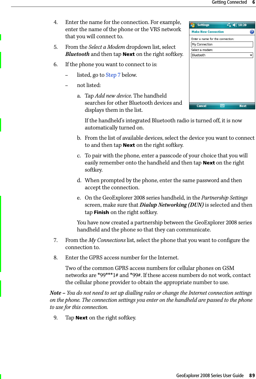 GeoExplorer 2008 Series User Guide     89Getting Connected     64. Enter the name for the connection. For example, enter the name of the phone or the VRS network that you will connect to. 5. From the Select a Modem dropdown list, select Bluetooth and then tap Next on the right softkey.6. If the phone you want to connect to is:–listed, go to Step 7 below. –not listed:a. Tap Add new device. The handheld searches for other Bluetooth devices and displays them in the list.If the handheld’s integrated Bluetooth radio is turned off, it is now automatically turned on.b. From the list of available devices, select the device you want to connect to and then tap Next on the right softkey.c. To pair with the phone, enter a passcode of your choice that you will easily remember onto the handheld and then tap Next on the right softkey.d. When prompted by the phone, enter the same password and then accept the connection.e. On the GeoExplorer 2008 series handheld, in the Partnership Settings screen, make sure that Dialup Networking (DUN) is selected and then tap Finish on the right softkey.You have now created a partnership between the GeoExplorer 2008 series handheld and the phone so that they can communicate.7. From the My Connections list, select the phone that you want to configure the connection to.8. Enter the GPRS access number for the Internet. Two of the common GPRS access numbers for cellular phones on GSM networks are *99***1# and *99#. If these access numbers do not work, contact the cellular phone provider to obtain the appropriate number to use.Note – You do not need to set up dialling rules or change the Internet connection settings on the phone. The connection settings you enter on the handheld are passed to the phone to use for this connection.9. Tap Next on the right softkey. 