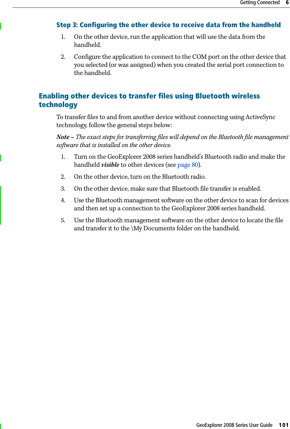 GeoExplorer 2008 Series User Guide     101Getting Connected     6Step 3: Configuring the other device to receive data from the handheld1. On the other device, run the application that will use the data from the handheld.2. Configure the application to connect to the COM port on the other device that you selected (or was assigned) when you created the serial port connection to the handheld.Enabling other devices to transfer files using Bluetooth wireless technology  To transfer files to and from another device without connecting using ActiveSync technology, follow the general steps below:Note – The exact steps for transferring files will depend on the Bluetooth file management software that is installed on the other device.1. Turn on the GeoExplorer 2008 series handheld’s Bluetooth radio and make the handheld visible to other devices (see page 80).2. On the other device, turn on the Bluetooth radio.3. On the other device, make sure that Bluetooth file transfer is enabled. 4. Use the Bluetooth management software on the other device to scan for devices and then set up a connection to the GeoExplorer 2008 series handheld. 5. Use the Bluetooth management software on the other device to locate the file and transfer it to the \My Documents folder on the handheld.
