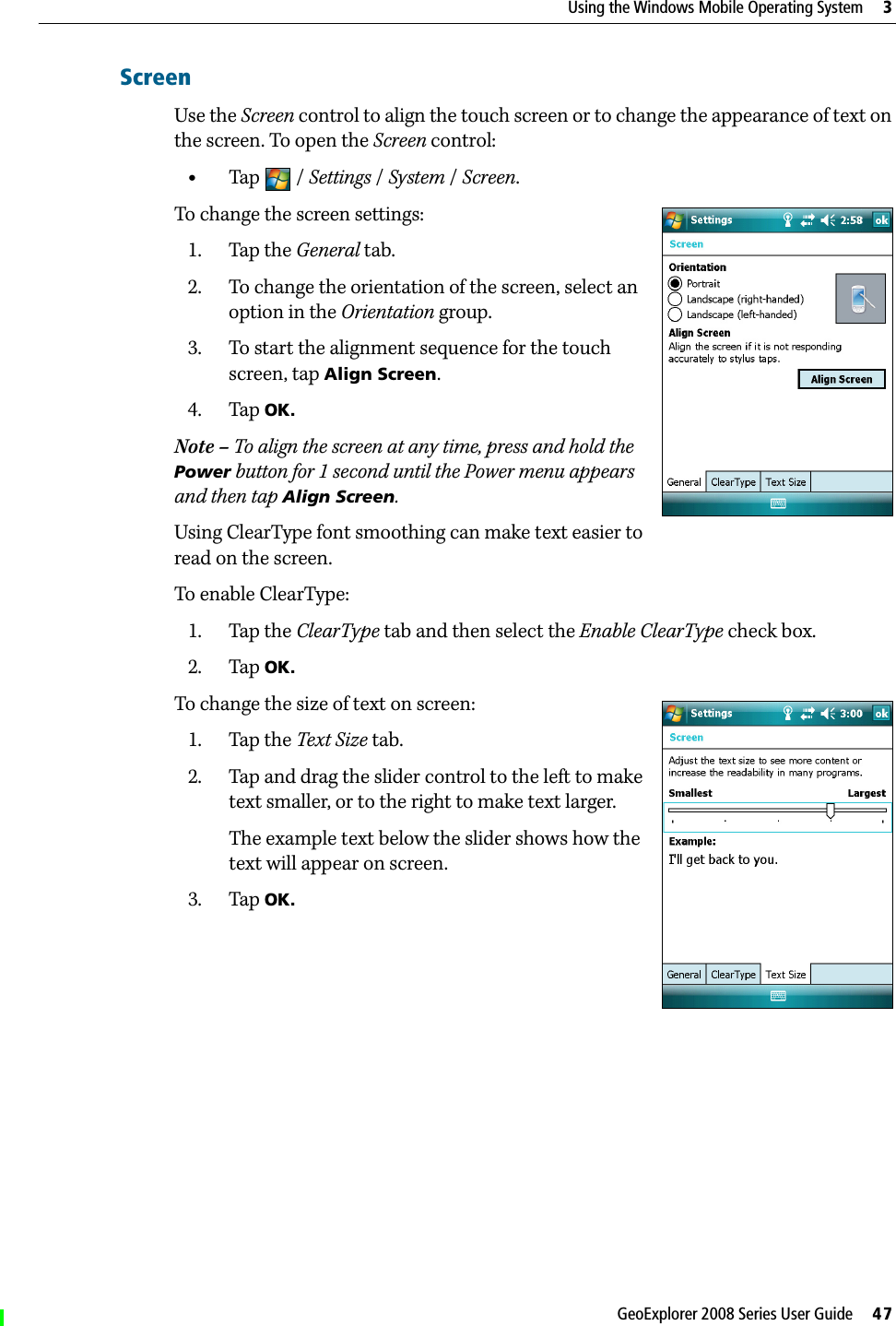GeoExplorer 2008 Series User Guide     47Using the Windows Mobile Operating System     3ScreenUse the Screen control to align the touch screen or to change the appearance of text on the screen. To open the Screen control: •Tap / Settings /System / Screen.To change the screen settings:1. Tap the General tab.2. To change the orientation of the screen, select an option in the Orientation group.3. To start the alignment sequence for the touch screen, tap Align Screen. 4. Tap OK.Note – To align the screen at any time, press and hold the Power button for 1 second until the Power menu appears and then tap Align Screen.Using ClearType font smoothing can make text easier to read on the screen.To enable ClearType:1. Tap the ClearType tab and then select the Enable ClearType check box. 2. Tap OK.To change the size of text on screen:1. Tap the Text Size tab. 2. Tap and drag the slider control to the left to make text smaller, or to the right to make text larger. The example text below the slider shows how the text will appear on screen.3. Tap OK.