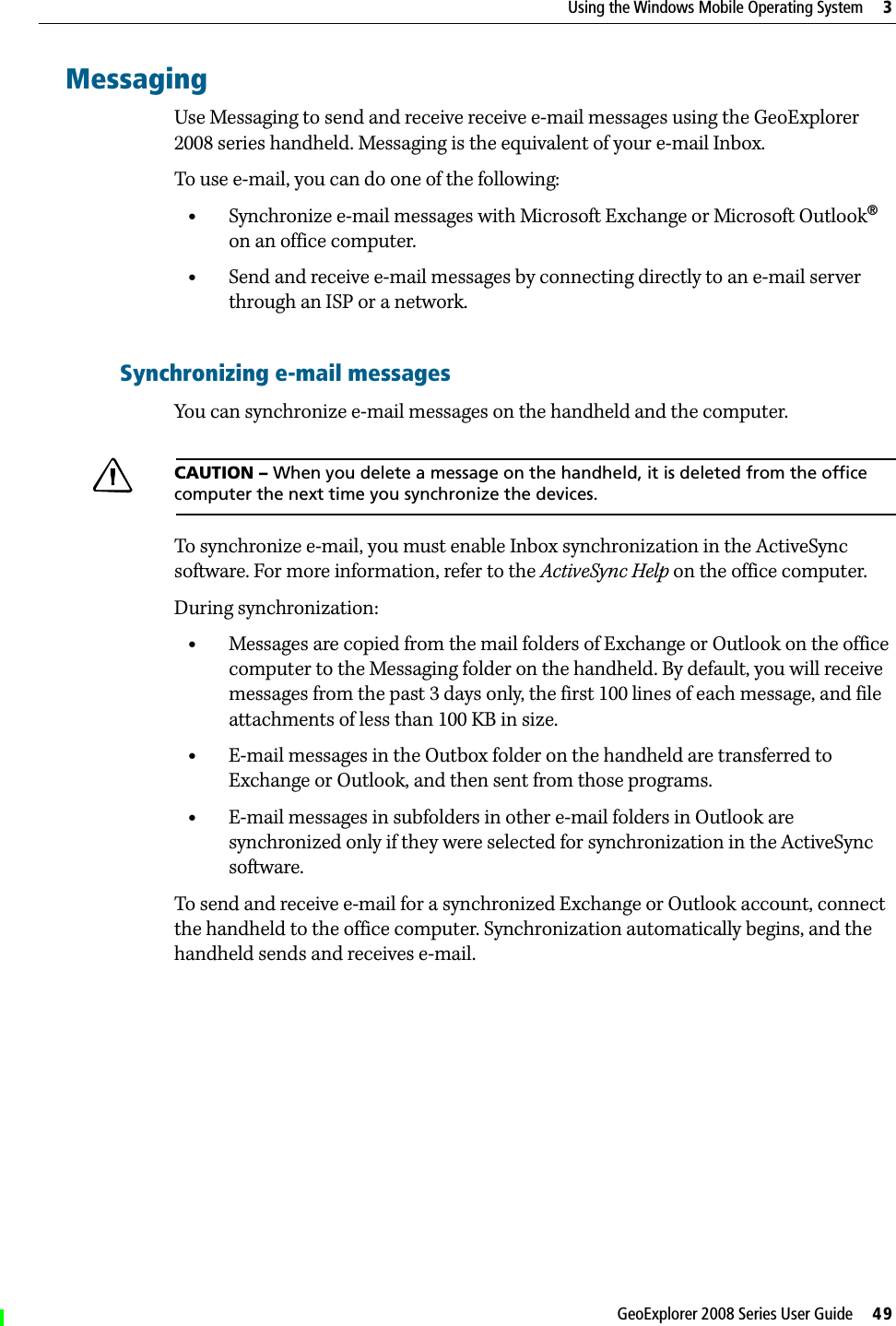 GeoExplorer 2008 Series User Guide     49Using the Windows Mobile Operating System     3MessagingUse Messaging to send and receive receive e-mail messages using the GeoExplorer 2008 series handheld. Messaging is the equivalent of your e-mail Inbox. To use e-mail, you can do one of the following:•Synchronize e-mail messages with Microsoft Exchange or Microsoft Outlook® on an office computer.•Send and receive e-mail messages by connecting directly to an e-mail server through an ISP or a network.Synchronizing e-mail messagesYou can synchronize e-mail messages on the handheld and the computer. CCAUTION – When you delete a message on the handheld, it is deleted from the office computer the next time you synchronize the devices.To synchronize e-mail, you must enable Inbox synchronization in the ActiveSync software. For more information, refer to the ActiveSync Help on the office computer.During synchronization:•Messages are copied from the mail folders of Exchange or Outlook on the office computer to the Messaging folder on the handheld. By default, you will receive messages from the past 3 days only, the first 100 lines of each message, and file attachments of less than 100 KB in size.•E-mail messages in the Outbox folder on the handheld are transferred to Exchange or Outlook, and then sent from those programs.•E-mail messages in subfolders in other e-mail folders in Outlook are synchronized only if they were selected for synchronization in the ActiveSync software. To send and receive e-mail for a synchronized Exchange or Outlook account, connect the handheld to the office computer. Synchronization automatically begins, and the handheld sends and receives e-mail.