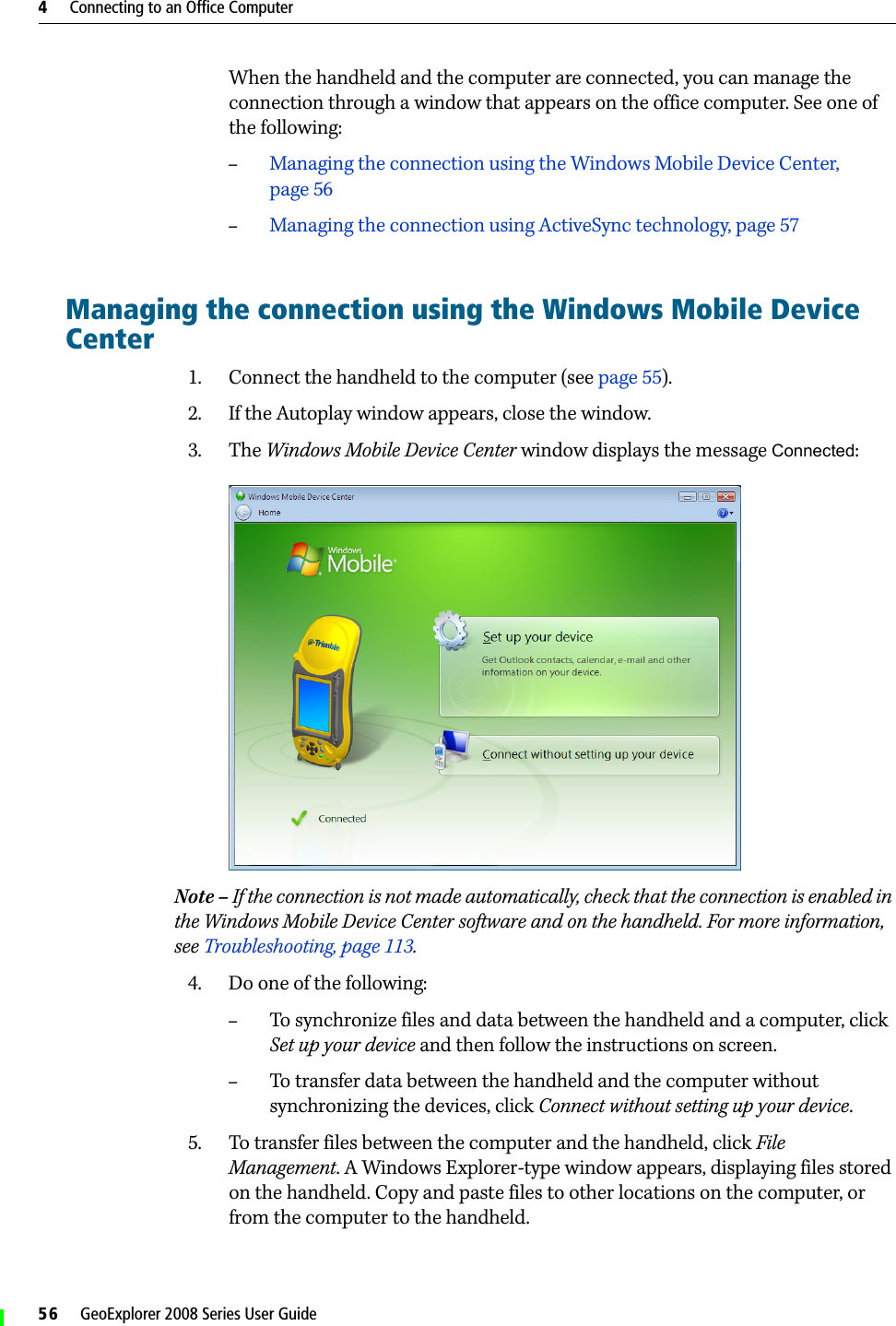 4     Connecting to an Office Computer56     GeoExplorer 2008 Series User GuideWhen the handheld and the computer are connected, you can manage the connection through a window that appears on the office computer. See one of the following: –Managing the connection using the Windows Mobile Device Center, page 56–Managing the connection using ActiveSync technology, page 57Managing the connection using the Windows Mobile Device Center1. Connect the handheld to the computer (see page 55). 2. If the Autoplay window appears, close the window.  3. The Windows Mobile Device Center window displays the message Connected:  Note – If the connection is not made automatically, check that the connection is enabled in the Windows Mobile Device Center software and on the handheld. For more information, see Troubleshooting, page 113.4. Do one of the following:–To synchronize files and data between the handheld and a computer, click Set up your device and then follow the instructions on screen. –To transfer data between the handheld and the computer without synchronizing the devices, click Connect without setting up your device.5. To transfer files between the computer and the handheld, click File Management. A Windows Explorer-type window appears, displaying files stored on the handheld. Copy and paste files to other locations on the computer, or from the computer to the handheld.