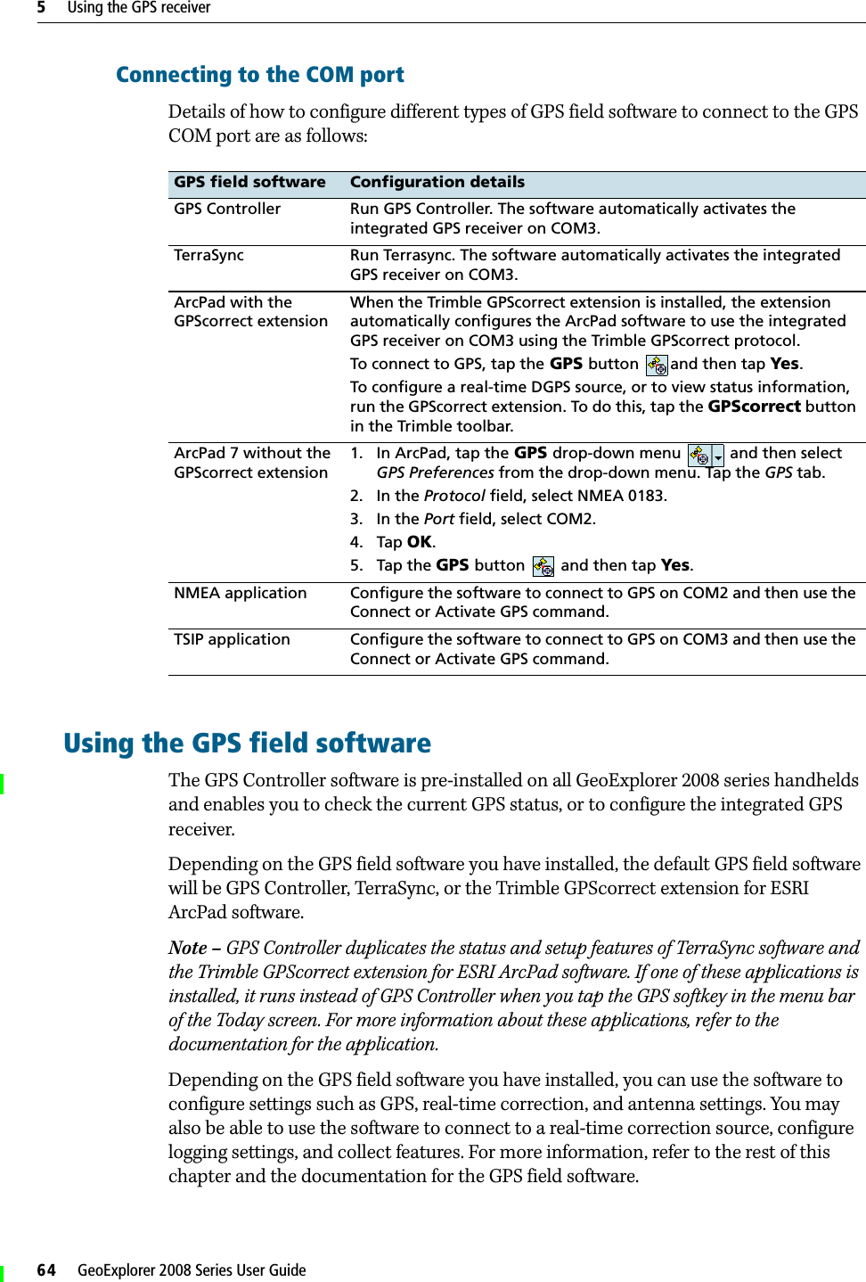5     Using the GPS receiver64     GeoExplorer 2008 Series User GuideConnecting to the COM portDetails of how to configure different types of GPS field software to connect to the GPS COM port are as follows: Using the GPS field softwareThe GPS Controller software is pre-installed on all GeoExplorer 2008 series handhelds and enables you to check the current GPS status, or to configure the integrated GPS receiver. Depending on the GPS field software you have installed, the default GPS field software will be GPS Controller, TerraSync, or the Trimble GPScorrect extension for ESRI ArcPad software. Note – GPS Controller duplicates the status and setup features of TerraSync software and the Trimble GPScorrect extension for ESRI ArcPad software. If one of these applications is installed, it runs instead of GPS Controller when you tap the GPS softkey in the menu bar of the Today screen. For more information about these applications, refer to the documentation for the application.Depending on the GPS field software you have installed, you can use the software to configure settings such as GPS, real-time correction, and antenna settings. You may also be able to use the software to connect to a real-time correction source, configure logging settings, and collect features. For more information, refer to the rest of this chapter and the documentation for the GPS field software.GPS field software Configuration detailsGPS Controller Run GPS Controller. The software automatically activates the integrated GPS receiver on COM3. TerraSync Run Terrasync. The software automatically activates the integrated GPS receiver on COM3.ArcPad with the GPScorrect extensionWhen the Trimble GPScorrect extension is installed, the extension automatically configures the ArcPad software to use the integrated GPS receiver on COM3 using the Trimble GPScorrect protocol. To connect to GPS, tap the GPS button and then tap Yes.To configure a real-time DGPS source, or to view status information, run the GPScorrect extension. To do this, tap the GPScorrect button in the Trimble toolbar.ArcPad 7 without the GPScorrect extension1. In ArcPad, tap the GPS drop-down menu   and then select GPS Preferences from the drop-down menu. Tap the GPS tab.2. In the Protocol field, select NMEA 0183.3. In the Port field, select COM2.4. Tap OK.5. Tap the GPS button   and then tap Yes. NMEA application Configure the software to connect to GPS on COM2 and then use the Connect or Activate GPS command.TSIP application Configure the software to connect to GPS on COM3 and then use the Connect or Activate GPS command.