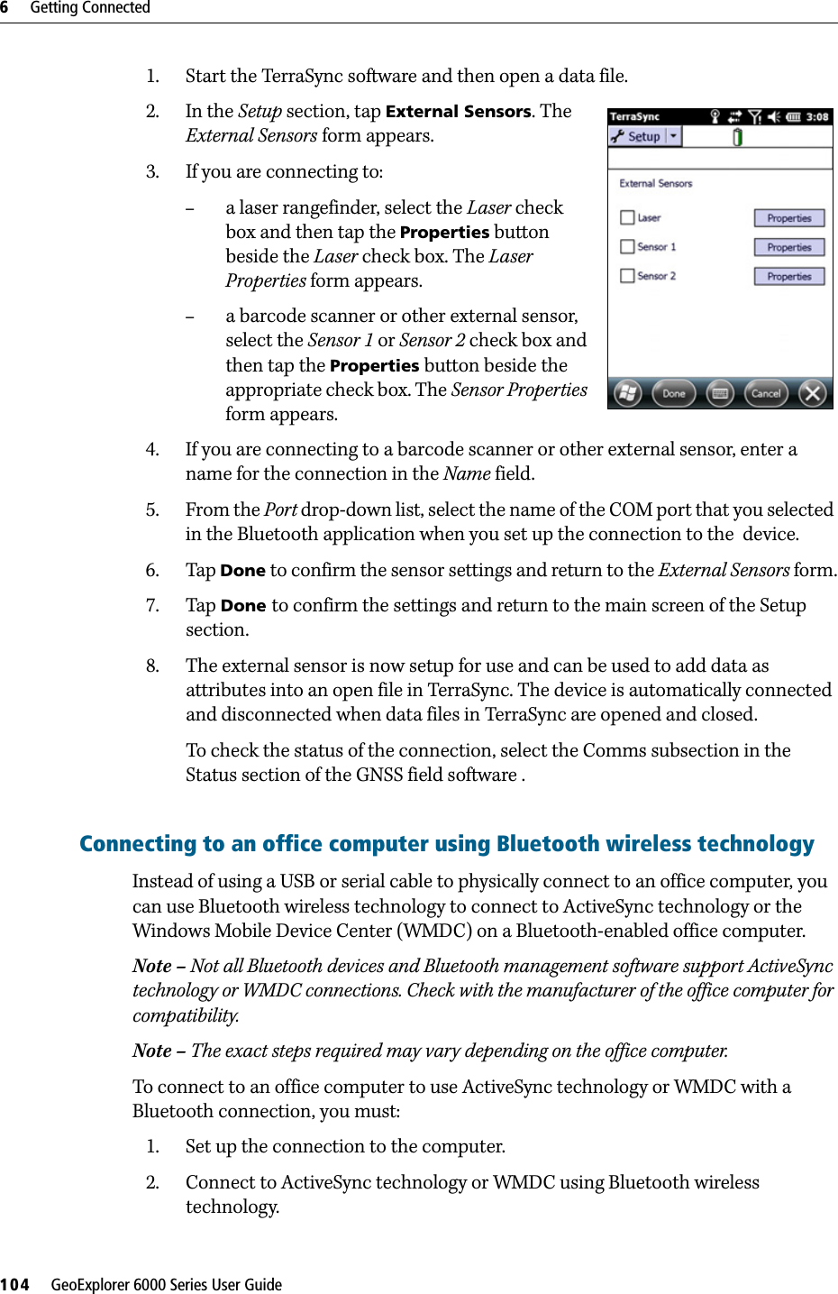 6     Getting Connected104     GeoExplorer 6000 Series User Guide1. Start the TerraSync software and then open a data file.2. In the Setup section, tap External Sensors. The External Sensors form appears. 3. If you are connecting to:–a laser rangefinder, select the Laser check box and then tap the Properties button beside the Laser check box. The Laser Properties form appears.–a barcode scanner or other external sensor, select the Sensor 1 or Sensor 2 check box and then tap the Properties button beside the appropriate check box. The Sensor Properties form appears.4. If you are connecting to a barcode scanner or other external sensor, enter a name for the connection in the Name field.5. From the Port drop-down list, select the name of the COM port that you selected in the Bluetooth application when you set up the connection to the  device.6. Tap Done to confirm the sensor settings and return to the External Sensors form.7. Tap Done to confirm the settings and return to the main screen of the Setup section.8. The external sensor is now setup for use and can be used to add data as attributes into an open file in TerraSync. The device is automatically connected and disconnected when data files in TerraSync are opened and closed.To check the status of the connection, select the Comms subsection in the Status section of the GNSS field software .Connecting to an office computer using Bluetooth wireless technologyInstead of using a USB or serial cable to physically connect to an office computer, you can use Bluetooth wireless technology to connect to ActiveSync technology or the Windows Mobile Device Center (WMDC) on a Bluetooth-enabled office computer.Note – Not all Bluetooth devices and Bluetooth management software support ActiveSync technology or WMDC connections. Check with the manufacturer of the office computer for compatibility. Note – The exact steps required may vary depending on the office computer.To connect to an office computer to use ActiveSync technology or WMDC with a Bluetooth connection, you must:1. Set up the connection to the computer.2. Connect to ActiveSync technology or WMDC using Bluetooth wireless technology.