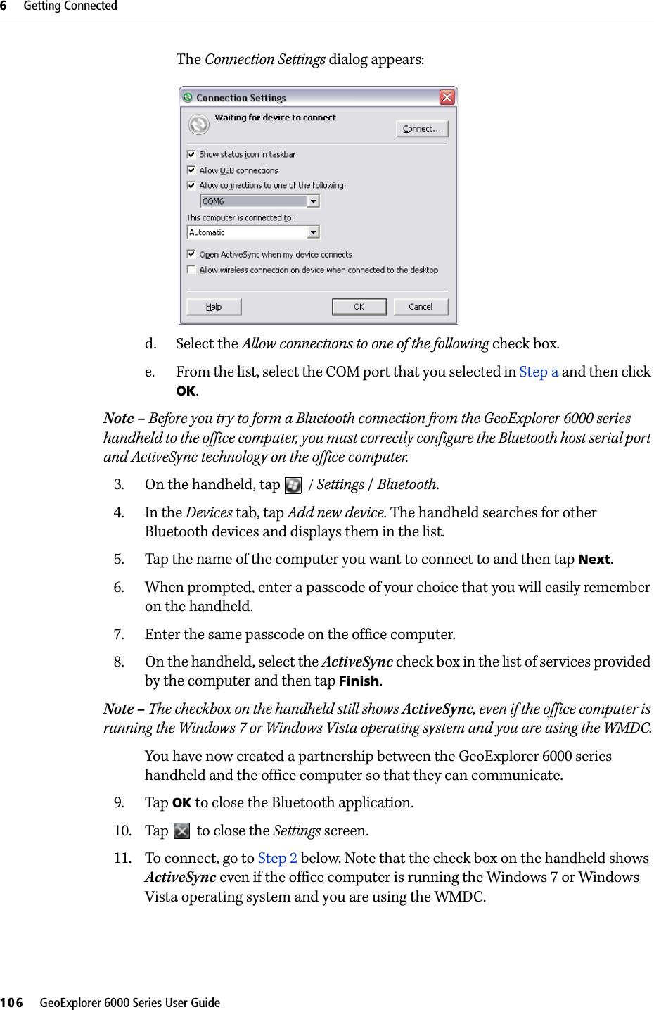 6     Getting Connected106     GeoExplorer 6000 Series User GuideThe Connection Settings dialog appears: d. Select the Allow connections to one of the following check box.e. From the list, select the COM port that you selected in Step a and then click OK.Note – Before you try to form a Bluetooth connection from the GeoExplorer 6000 series handheld to the office computer, you must correctly configure the Bluetooth host serial port and ActiveSync technology on the office computer.3. On the handheld, tap  / Settings / Bluetooth.4. In the Devices tab, tap Add new device. The handheld searches for other Bluetooth devices and displays them in the list.5. Tap the name of the computer you want to connect to and then tap Next.6. When prompted, enter a passcode of your choice that you will easily remember on the handheld.7. Enter the same passcode on the office computer.8. On the handheld, select the ActiveSync check box in the list of services provided by the computer and then tap Finish.Note – The checkbox on the handheld still shows ActiveSync, even if the office computer is running the Windows 7 or Windows Vista operating system and you are using the WMDC.You have now created a partnership between the GeoExplorer 6000 series handheld and the office computer so that they can communicate.9. Tap OK to close the Bluetooth application.10. Tap   to close the Settings screen.11. To connect, go to Step 2 below. Note that the check box on the handheld shows ActiveSync even if the office computer is running the Windows 7 or Windows Vista operating system and you are using the WMDC.