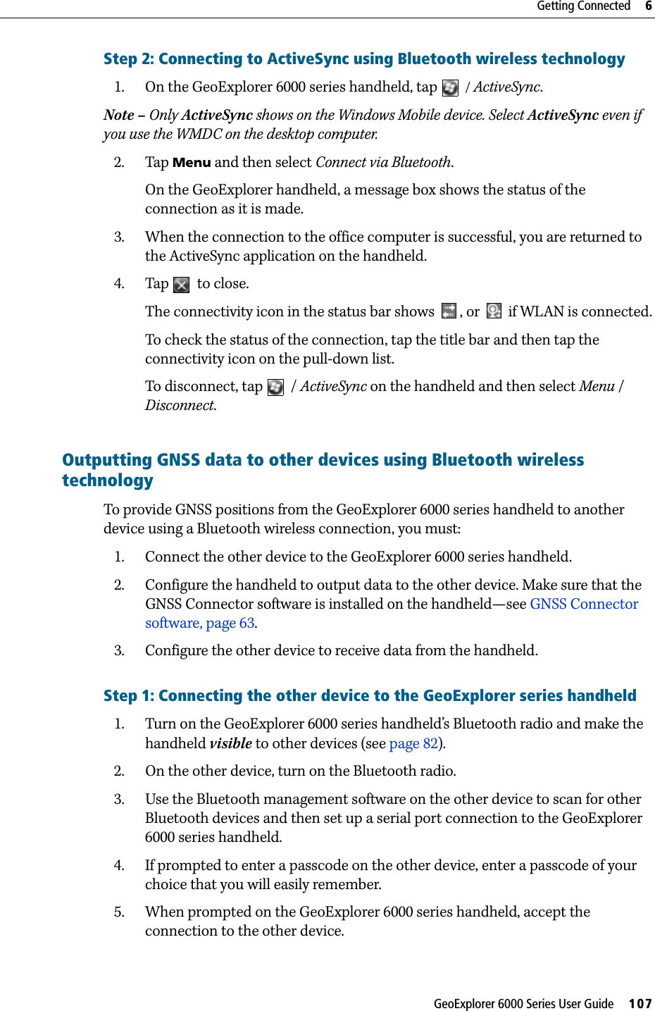 GeoExplorer 6000 Series User Guide     107Getting Connected     6Step 2: Connecting to ActiveSync using Bluetooth wireless technology1. On the GeoExplorer 6000 series handheld, tap  / ActiveSync.Note – Only ActiveSync shows on the Windows Mobile device. Select ActiveSync even if you use the WMDC on the desktop computer.2. Tap Menu and then select Connect via Bluetooth.On the GeoExplorer handheld, a message box shows the status of the connection as it is made.3. When the connection to the office computer is successful, you are returned to the ActiveSync application on the handheld.4. Tap   to close.The connectivity icon in the status bar shows  , or   if WLAN is connected.To check the status of the connection, tap the title bar and then tap the connectivity icon on the pull-down list.To disconnect, tap   / ActiveSync on the handheld and then select Menu / Disconnect.    Outputting GNSS data to other devices using Bluetooth wireless technology To provide GNSS positions from the GeoExplorer 6000 series handheld to another device using a Bluetooth wireless connection, you must:1. Connect the other device to the GeoExplorer 6000 series handheld.2. Configure the handheld to output data to the other device. Make sure that the  GNSS Connector software is installed on the handheld—see GNSS Connector software, page 63.3. Configure the other device to receive data from the handheld.Step 1: Connecting the other device to the GeoExplorer series handheld1. Turn on the GeoExplorer 6000 series handheld’s Bluetooth radio and make the handheld visible to other devices (see page 82).2. On the other device, turn on the Bluetooth radio.3. Use the Bluetooth management software on the other device to scan for other Bluetooth devices and then set up a serial port connection to the GeoExplorer 6000 series handheld.4. If prompted to enter a passcode on the other device, enter a passcode of your choice that you will easily remember.5. When prompted on the GeoExplorer 6000 series handheld, accept the connection to the other device.