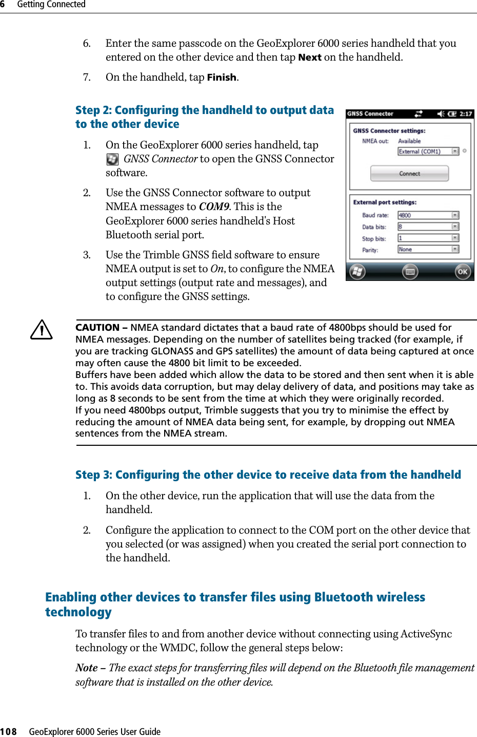 6     Getting Connected108     GeoExplorer 6000 Series User Guide6. Enter the same passcode on the GeoExplorer 6000 series handheld that you entered on the other device and then tap Next on the handheld.7. On the handheld, tap Finish.Step 2: Configuring the handheld to output data to the other device  1. On the GeoExplorer 6000 series handheld, tap GNSS Connector to open the GNSS Connector software.2. Use the GNSS Connector software to output NMEA messages to COM9. This is the GeoExplorer 6000 series handheld&apos;s Host Bluetooth serial port.3. Use the Trimble GNSS field software to ensure NMEA output is set to On, to configure the NMEA output settings (output rate and messages), and to configure the GNSS settings.CCAUTION – NMEA standard dictates that a baud rate of 4800bps should be used for NMEA messages. Depending on the number of satellites being tracked (for example, if you are tracking GLONASS and GPS satellites) the amount of data being captured at once may often cause the 4800 bit limit to be exceeded.Buffers have been added which allow the data to be stored and then sent when it is able to. This avoids data corruption, but may delay delivery of data, and positions may take as long as 8 seconds to be sent from the time at which they were originally recorded.If you need 4800bps output, Trimble suggests that you try to minimise the effect by reducing the amount of NMEA data being sent, for example, by dropping out NMEA sentences from the NMEA stream.Step 3: Configuring the other device to receive data from the handheld1. On the other device, run the application that will use the data from the handheld.2. Configure the application to connect to the COM port on the other device that you selected (or was assigned) when you created the serial port connection to the handheld.Enabling other devices to transfer files using Bluetooth wireless technology  To transfer files to and from another device without connecting using ActiveSync technology or the WMDC, follow the general steps below:Note – The exact steps for transferring files will depend on the Bluetooth file management software that is installed on the other device.