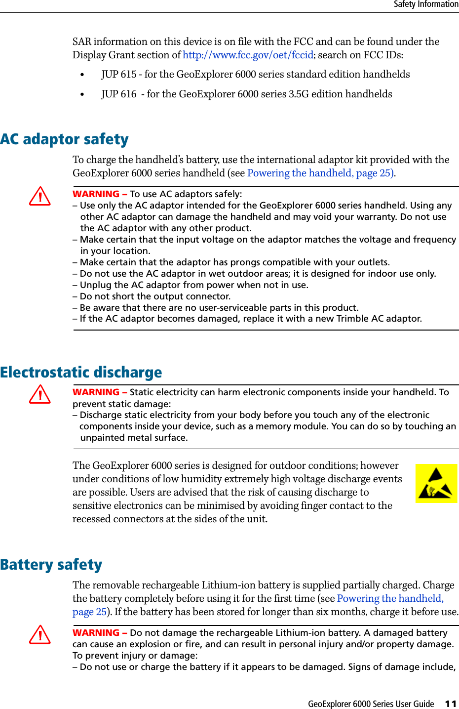 GeoExplorer 6000 Series User Guide     11Safety InformationSAR information on this device is on file with the FCC and can be found under the Display Grant section of http://www.fcc.gov/oet/fccid; search on FCC IDs:•JUP 615 - for the GeoExplorer 6000 series standard edition handhelds•JUP 616  - for the GeoExplorer 6000 series 3.5G edition handheldsAC adaptor safetyTo charge the handheld’s battery, use the international adaptor kit provided with the GeoExplorer 6000 series handheld (see Powering the handheld, page 25). CWARNING – To use AC adaptors safely:– Use only the AC adaptor intended for the GeoExplorer 6000 series handheld. Using any      other AC adaptor can damage the handheld and may void your warranty. Do not use   the AC adaptor with any other product.– Make certain that the input voltage on the adaptor matches the voltage and frequency    in your location. – Make certain that the adaptor has prongs compatible with your outlets.– Do not use the AC adaptor in wet outdoor areas; it is designed for indoor use only.– Unplug the AC adaptor from power when not in use.– Do not short the output connector.– Be aware that there are no user-serviceable parts in this product.– If the AC adaptor becomes damaged, replace it with a new Trimble AC adaptor.Electrostatic dischargeCWARNING – Static electricity can harm electronic components inside your handheld. To prevent static damage:– Discharge static electricity from your body before you touch any of the electronic   components inside your device, such as a memory module. You can do so by touching an    unpainted metal surface.The GeoExplorer 6000 series is designed for outdoor conditions; however under conditions of low humidity extremely high voltage discharge events are possible. Users are advised that the risk of causing discharge to sensitive electronics can be minimised by avoiding finger contact to the recessed connectors at the sides of the unit.Battery safetyThe removable rechargeable Lithium-ion battery is supplied partially charged. Charge the battery completely before using it for the first time (see Powering the handheld, page 25). If the battery has been stored for longer than six months, charge it before use.CWARNING – Do not damage the rechargeable Lithium-ion battery. A damaged battery can cause an explosion or fire, and can result in personal injury and/or property damage. To prevent injury or damage:– Do not use or charge the battery if it appears to be damaged. Signs of damage include, 