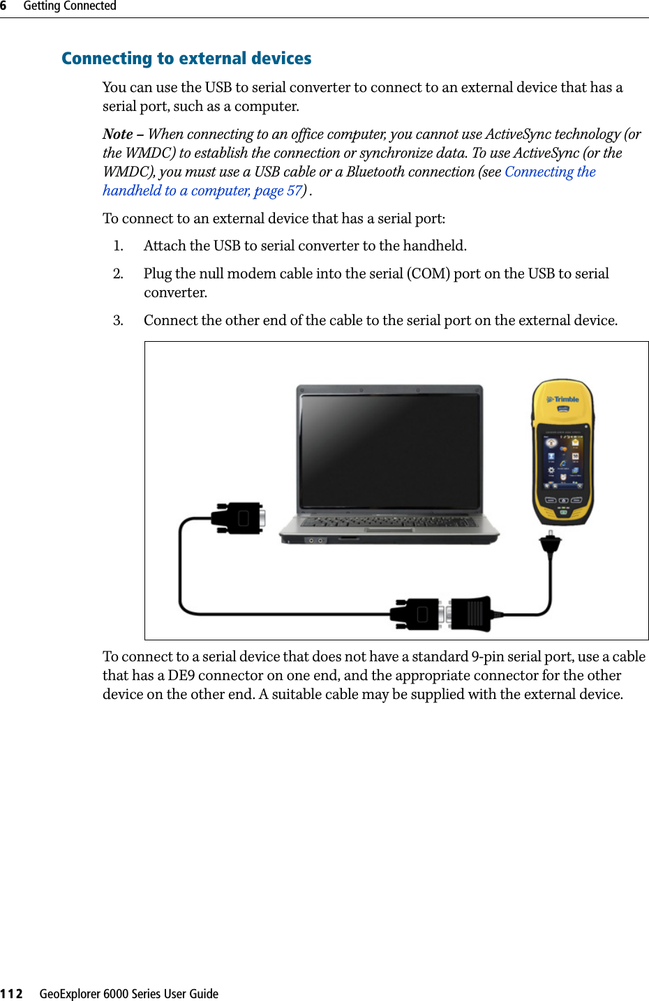 6     Getting Connected112     GeoExplorer 6000 Series User GuideConnecting to external devicesYou can use the USB to serial converter to connect to an external device that has a serial port, such as a computer.Note – When connecting to an office computer, you cannot use ActiveSync technology (or the WMDC) to establish the connection or synchronize data. To use ActiveSync (or the WMDC), you must use a USB cable or a Bluetooth connection (see Connecting the handheld to a computer, page 57) . To connect to an external device that has a serial port:1. Attach the USB to serial converter to the handheld. 2. Plug the null modem cable into the serial (COM) port on the USB to serial converter.3. Connect the other end of the cable to the serial port on the external device.To connect to a serial device that does not have a standard 9-pin serial port, use a cable that has a DE9 connector on one end, and the appropriate connector for the other device on the other end. A suitable cable may be supplied with the external device.