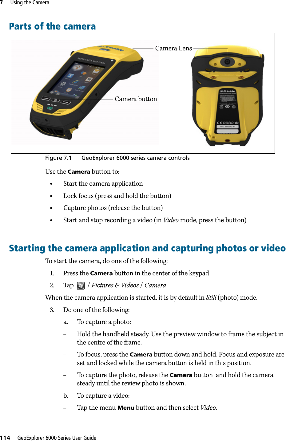 7     Using the Camera114     GeoExplorer 6000 Series User GuideParts of the cameraFigure 7.1 GeoExplorer 6000 series camera controlsUse the Camera button to:•Start the camera application•Lock focus (press and hold the button)•Capture photos (release the button)•Start and stop recording a video (in Video mode, press the button)Starting the camera application and capturing photos or videoTo start the camera, do one of the following:1. Press the Camera button in the center of the keypad.2. Tap    / Pictures &amp; Videos / Camera.When the camera application is started, it is by default in Still (photo) mode. 3. Do one of the following:a. To capture a photo:–Hold the handheld steady. Use the preview window to frame the subject in the centre of the frame.–To focus, press the Camera button down and hold. Focus and exposure are set and locked while the camera button is held in this position.–To capture the photo, release the Camera button  and hold the camera steady until the review photo is shown.b. To capture a video:–Tap the menu Menu button and then select Video.Camera buttonCamera Lens