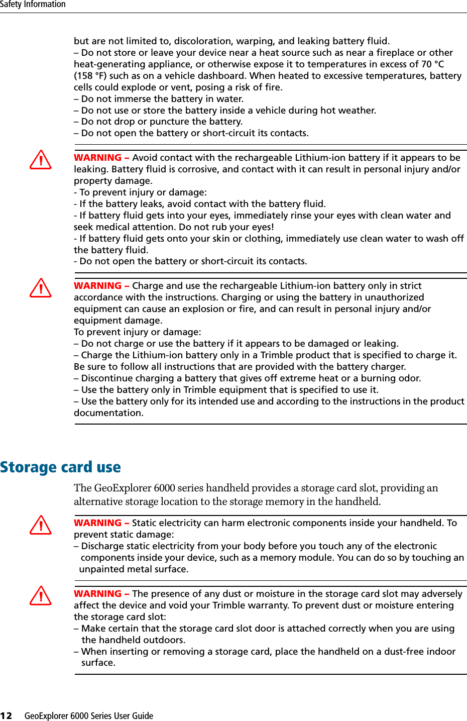 Safety Information12     GeoExplorer 6000 Series User Guidebut are not limited to, discoloration, warping, and leaking battery fluid.– Do not store or leave your device near a heat source such as near a fireplace or other heat-generating appliance, or otherwise expose it to temperatures in excess of 70 °C (158 °F) such as on a vehicle dashboard. When heated to excessive temperatures, battery cells could explode or vent, posing a risk of fire.– Do not immerse the battery in water.– Do not use or store the battery inside a vehicle during hot weather.– Do not drop or puncture the battery.– Do not open the battery or short-circuit its contacts.CWARNING – Avoid contact with the rechargeable Lithium-ion battery if it appears to be leaking. Battery fluid is corrosive, and contact with it can result in personal injury and/or property damage.- To prevent injury or damage:- If the battery leaks, avoid contact with the battery fluid.- If battery fluid gets into your eyes, immediately rinse your eyes with clean water and seek medical attention. Do not rub your eyes!- If battery fluid gets onto your skin or clothing, immediately use clean water to wash off the battery fluid.- Do not open the battery or short-circuit its contacts.CWARNING – Charge and use the rechargeable Lithium-ion battery only in strict accordance with the instructions. Charging or using the battery in unauthorized equipment can cause an explosion or fire, and can result in personal injury and/or equipment damage.To prevent injury or damage:– Do not charge or use the battery if it appears to be damaged or leaking.– Charge the Lithium-ion battery only in a Trimble product that is specified to charge it.Be sure to follow all instructions that are provided with the battery charger.– Discontinue charging a battery that gives off extreme heat or a burning odor.– Use the battery only in Trimble equipment that is specified to use it.– Use the battery only for its intended use and according to the instructions in the product documentation.Storage card useThe GeoExplorer 6000 series handheld provides a storage card slot, providing an alternative storage location to the storage memory in the handheld.CWARNING – Static electricity can harm electronic components inside your handheld. To prevent static damage:– Discharge static electricity from your body before you touch any of the electronic   components inside your device, such as a memory module. You can do so by touching an   unpainted metal surface.CWARNING – The presence of any dust or moisture in the storage card slot may adversely affect the device and void your Trimble warranty. To prevent dust or moisture entering the storage card slot: – Make certain that the storage card slot door is attached correctly when you are using    the handheld outdoors. – When inserting or removing a storage card, place the handheld on a dust-free indoor    surface.