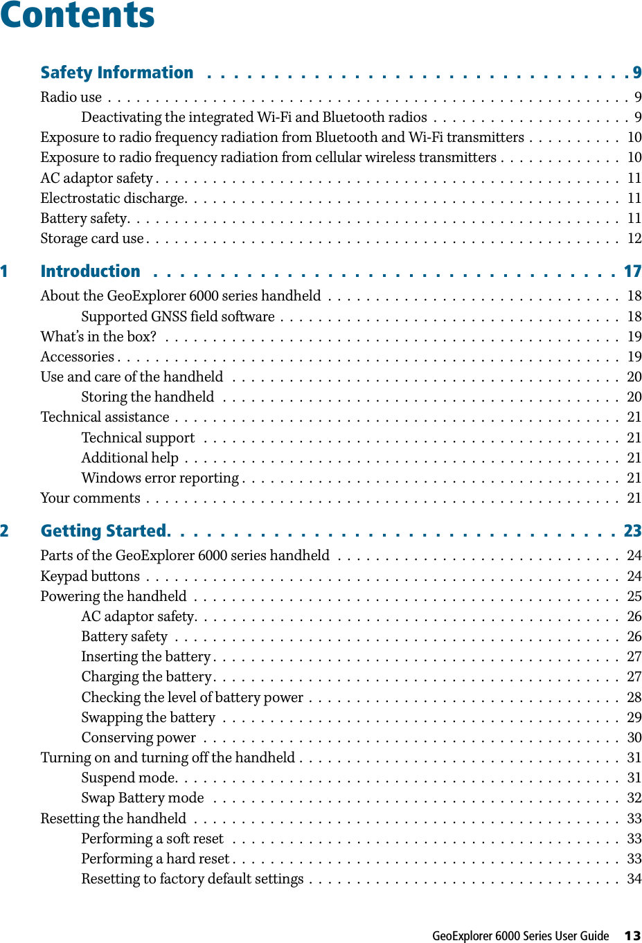 GeoExplorer 6000 Series User Guide     13ContentsSafety Information   .  .  .  .  .  .  .  .  .  .  .  .  .  .  .  .  .  .  .  .  .  .  .  .  .  .  .  .  .  .  .  . 9Radio use  .  .  .  .  .  .  .  .  .  .  .  .  .  .  .  .  .  .  .  .  .  .  .  .  .  .  .  .  .  .  .  .  .  .  .  .  .  .  .  .  .  .  .  .  .  .  .  .  .  .  .  .  .  .  .  9Deactivating the integrated Wi-Fi and Bluetooth radios  .  .  .  .  .  .  .  .  .  .  .  .  .  .  .  .  .  .  .  .  .  9Exposure to radio frequency radiation from Bluetooth and Wi-Fi transmitters .  .  .  .  .  .  .  .  .  .   10Exposure to radio frequency radiation from cellular wireless transmitters .  .  .  .  .  .  .  .  .  .  .  .  .   10AC adaptor safety .  .  .  .  .  .  .  .  .  .  .  .  .  .  .  .  .  .  .  .  .  .  .  .  .  .  .  .  .  .  .  .  .  .  .  .  .  .  .  .  .  .  .  .  .  .  .  .  .   11Electrostatic discharge.  .  .  .  .  .  .  .  .  .  .  .  .  .  .  .  .  .  .  .  .  .  .  .  .  .  .  .  .  .  .  .  .  .  .  .  .  .  .  .  .  .  .  .  .  .   11Battery safety.  .  .  .  .  .  .  .  .  .  .  .  .  .  .  .  .  .  .  .  .  .  .  .  .  .  .  .  .  .  .  .  .  .  .  .  .  .  .  .  .  .  .  .  .  .  .  .  .  .  .  .   11Storage card use .  .  .  .  .  .  .  .  .  .  .  .  .  .  .  .  .  .  .  .  .  .  .  .  .  .  .  .  .  .  .  .  .  .  .  .  .  .  .  .  .  .  .  .  .  .  .  .  .  .   121 Introduction   .  .  .  .  .  .  .  .  .  .  .  .  .  .  .  .  .  .  .  .  .  .  .  .  .  .  .  .  .  .  .  .  .  .  .  17About the GeoExplorer 6000 series handheld  .  .  .  .  .  .  .  .  .  .  .  .  .  .  .  .  .  .  .  .  .  .  .  .  .  .  .  .  .  .  .   18Supported GNSS field software  .  .  .  .  .  .  .  .  .  .  .  .  .  .  .  .  .  .  .  .  .  .  .  .  .  .  .  .  .  .  .  .  .  .  .  .   18What’s in the box?   .  .  .  .  .  .  .  .  .  .  .  .  .  .  .  .  .  .  .  .  .  .  .  .  .  .  .  .  .  .  .  .  .  .  .  .  .  .  .  .  .  .  .  .  .  .  .  .   19Accessories .  .  .  .  .  .  .  .  .  .  .  .  .  .  .  .  .  .  .  .  .  .  .  .  .  .  .  .  .  .  .  .  .  .  .  .  .  .  .  .  .  .  .  .  .  .  .  .  .  .  .  .  .   19Use and care of the handheld   .  .  .  .  .  .  .  .  .  .  .  .  .  .  .  .  .  .  .  .  .  .  .  .  .  .  .  .  .  .  .  .  .  .  .  .  .  .  .  .  .   20Storing the handheld   .  .  .  .  .  .  .  .  .  .  .  .  .  .  .  .  .  .  .  .  .  .  .  .  .  .  .  .  .  .  .  .  .  .  .  .  .  .  .  .  .  .   20Technical assistance  .  .  .  .  .  .  .  .  .  .  .  .  .  .  .  .  .  .  .  .  .  .  .  .  .  .  .  .  .  .  .  .  .  .  .  .  .  .  .  .  .  .  .  .  .  .  .   21Technical support   .  .  .  .  .  .  .  .  .  .  .  .  .  .  .  .  .  .  .  .  .  .  .  .  .  .  .  .  .  .  .  .  .  .  .  .  .  .  .  .  .  .  .  .   21Additional help  .  .  .  .  .  .  .  .  .  .  .  .  .  .  .  .  .  .  .  .  .  .  .  .  .  .  .  .  .  .  .  .  .  .  .  .  .  .  .  .  .  .  .  .  .  .   21Windows error reporting .  .  .  .  .  .  .  .  .  .  .  .  .  .  .  .  .  .  .  .  .  .  .  .  .  .  .  .  .  .  .  .  .  .  .  .  .  .  .  .   21Your comments  .  .  .  .  .  .  .  .  .  .  .  .  .  .  .  .  .  .  .  .  .  .  .  .  .  .  .  .  .  .  .  .  .  .  .  .  .  .  .  .  .  .  .  .  .  .  .  .  .  .   212 Getting Started.  .  .  .  .  .  .  .  .  .  .  .  .  .  .  .  .  .  .  .  .  .  .  .  .  .  .  .  .  .  .  .  .  .  23Parts of the GeoExplorer 6000 series handheld  .  .  .  .  .  .  .  .  .  .  .  .  .  .  .  .  .  .  .  .  .  .  .  .  .  .  .  .  .  .   24Keypad buttons  .  .  .  .  .  .  .  .  .  .  .  .  .  .  .  .  .  .  .  .  .  .  .  .  .  .  .  .  .  .  .  .  .  .  .  .  .  .  .  .  .  .  .  .  .  .  .  .  .  .   24Powering the handheld  .  .  .  .  .  .  .  .  .  .  .  .  .  .  .  .  .  .  .  .  .  .  .  .  .  .  .  .  .  .  .  .  .  .  .  .  .  .  .  .  .  .  .  .  .   25AC adaptor safety.  .  .  .  .  .  .  .  .  .  .  .  .  .  .  .  .  .  .  .  .  .  .  .  .  .  .  .  .  .  .  .  .  .  .  .  .  .  .  .  .  .  .  .  .   26Battery safety  .  .  .  .  .  .  .  .  .  .  .  .  .  .  .  .  .  .  .  .  .  .  .  .  .  .  .  .  .  .  .  .  .  .  .  .  .  .  .  .  .  .  .  .  .  .  .   26Inserting the battery .  .  .  .  .  .  .  .  .  .  .  .  .  .  .  .  .  .  .  .  .  .  .  .  .  .  .  .  .  .  .  .  .  .  .  .  .  .  .  .  .  .  .   27Charging the battery .  .  .  .  .  .  .  .  .  .  .  .  .  .  .  .  .  .  .  .  .  .  .  .  .  .  .  .  .  .  .  .  .  .  .  .  .  .  .  .  .  .  .   27Checking the level of battery power  .  .  .  .  .  .  .  .  .  .  .  .  .  .  .  .  .  .  .  .  .  .  .  .  .  .  .  .  .  .  .  .  .  28Swapping the battery  .  .  .  .  .  .  .  .  .  .  .  .  .  .  .  .  .  .  .  .  .  .  .  .  .  .  .  .  .  .  .  .  .  .  .  .  .  .  .  .  .  .   29Conserving power  .  .  .  .  .  .  .  .  .  .  .  .  .  .  .  .  .  .  .  .  .  .  .  .  .  .  .  .  .  .  .  .  .  .  .  .  .  .  .  .  .  .  .  .   30Turning on and turning off the handheld .  .  .  .  .  .  .  .  .  .  .  .  .  .  .  .  .  .  .  .  .  .  .  .  .  .  .  .  .  .  .  .  .  .   31Suspend mode.  .  .  .  .  .  .  .  .  .  .  .  .  .  .  .  .  .  .  .  .  .  .  .  .  .  .  .  .  .  .  .  .  .  .  .  .  .  .  .  .  .  .  .  .  .  .   31Swap Battery mode   .  .  .  .  .  .  .  .  .  .  .  .  .  .  .  .  .  .  .  .  .  .  .  .  .  .  .  .  .  .  .  .  .  .  .  .  .  .  .  .  .  .  .   32Resetting the handheld  .  .  .  .  .  .  .  .  .  .  .  .  .  .  .  .  .  .  .  .  .  .  .  .  .  .  .  .  .  .  .  .  .  .  .  .  .  .  .  .  .  .  .  .  .   33Performing a soft reset   .  .  .  .  .  .  .  .  .  .  .  .  .  .  .  .  .  .  .  .  .  .  .  .  .  .  .  .  .  .  .  .  .  .  .  .  .  .  .  .  .   33Performing a hard reset .  .  .  .  .  .  .  .  .  .  .  .  .  .  .  .  .  .  .  .  .  .  .  .  .  .  .  .  .  .  .  .  .  .  .  .  .  .  .  .  .   33Resetting to factory default settings .  .  .  .  .  .  .  .  .  .  .  .  .  .  .  .  .  .  .  .  .  .  .  .  .  .  .  .  .  .  .  .  .   34